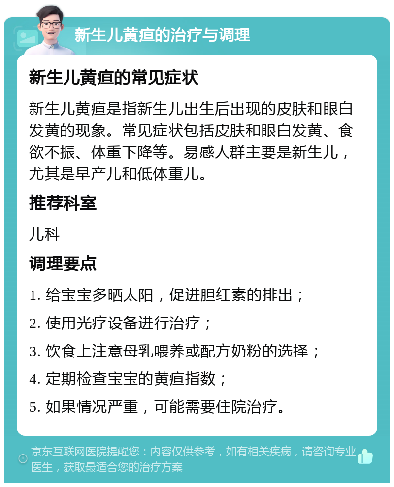 新生儿黄疸的治疗与调理 新生儿黄疸的常见症状 新生儿黄疸是指新生儿出生后出现的皮肤和眼白发黄的现象。常见症状包括皮肤和眼白发黄、食欲不振、体重下降等。易感人群主要是新生儿，尤其是早产儿和低体重儿。 推荐科室 儿科 调理要点 1. 给宝宝多晒太阳，促进胆红素的排出； 2. 使用光疗设备进行治疗； 3. 饮食上注意母乳喂养或配方奶粉的选择； 4. 定期检查宝宝的黄疸指数； 5. 如果情况严重，可能需要住院治疗。