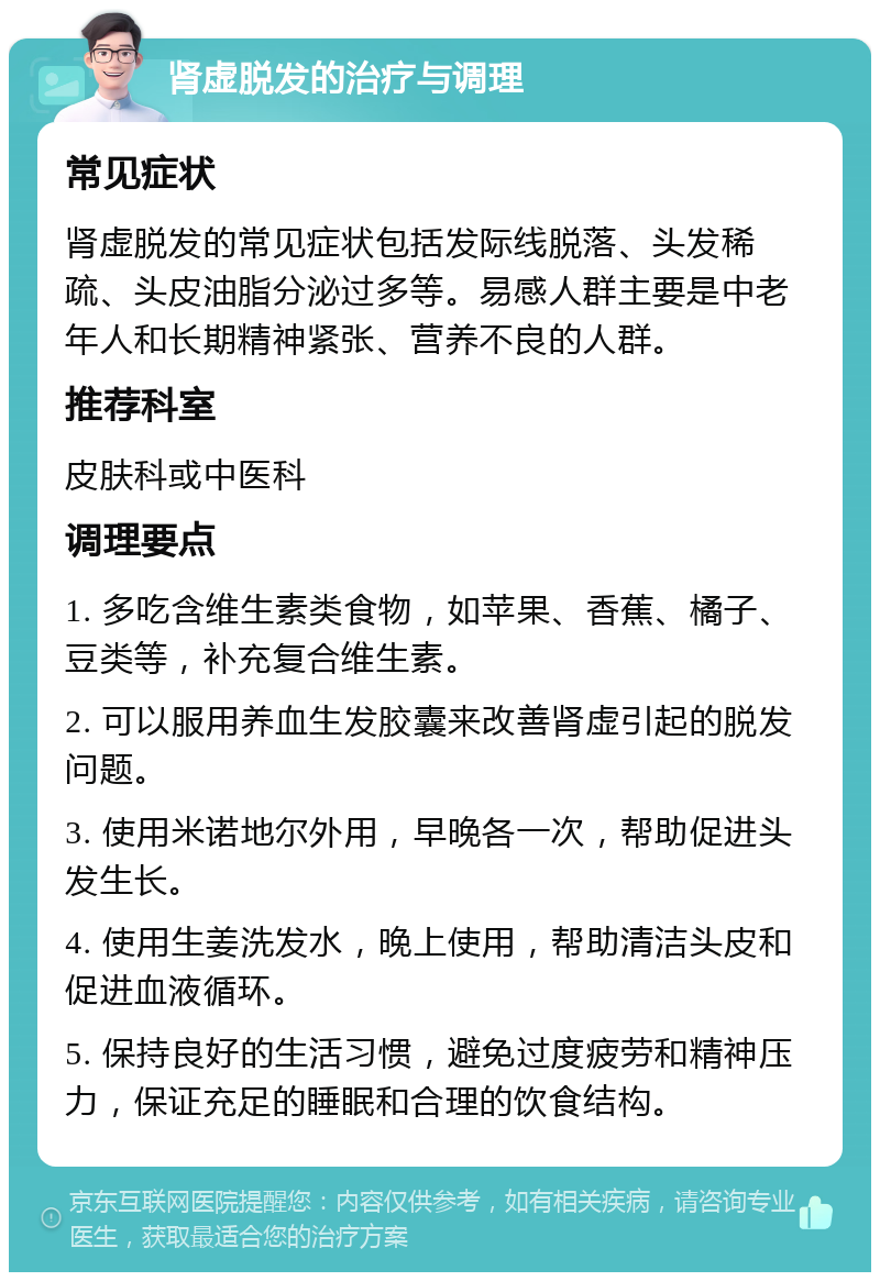 肾虚脱发的治疗与调理 常见症状 肾虚脱发的常见症状包括发际线脱落、头发稀疏、头皮油脂分泌过多等。易感人群主要是中老年人和长期精神紧张、营养不良的人群。 推荐科室 皮肤科或中医科 调理要点 1. 多吃含维生素类食物，如苹果、香蕉、橘子、豆类等，补充复合维生素。 2. 可以服用养血生发胶囊来改善肾虚引起的脱发问题。 3. 使用米诺地尔外用，早晚各一次，帮助促进头发生长。 4. 使用生姜洗发水，晚上使用，帮助清洁头皮和促进血液循环。 5. 保持良好的生活习惯，避免过度疲劳和精神压力，保证充足的睡眠和合理的饮食结构。