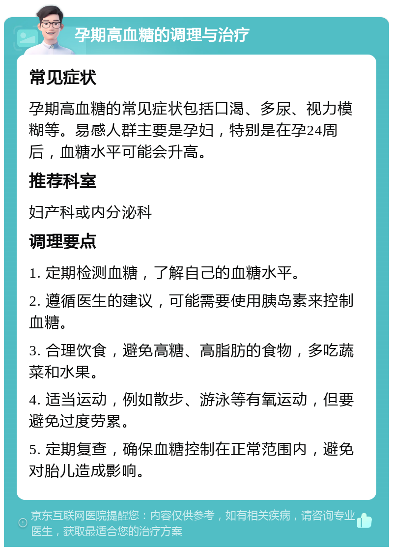 孕期高血糖的调理与治疗 常见症状 孕期高血糖的常见症状包括口渴、多尿、视力模糊等。易感人群主要是孕妇，特别是在孕24周后，血糖水平可能会升高。 推荐科室 妇产科或内分泌科 调理要点 1. 定期检测血糖，了解自己的血糖水平。 2. 遵循医生的建议，可能需要使用胰岛素来控制血糖。 3. 合理饮食，避免高糖、高脂肪的食物，多吃蔬菜和水果。 4. 适当运动，例如散步、游泳等有氧运动，但要避免过度劳累。 5. 定期复查，确保血糖控制在正常范围内，避免对胎儿造成影响。