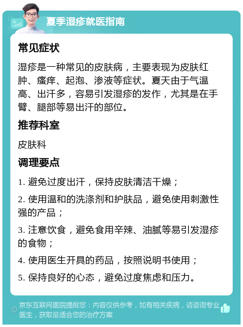 夏季湿疹就医指南 常见症状 湿疹是一种常见的皮肤病，主要表现为皮肤红肿、瘙痒、起泡、渗液等症状。夏天由于气温高、出汗多，容易引发湿疹的发作，尤其是在手臂、腿部等易出汗的部位。 推荐科室 皮肤科 调理要点 1. 避免过度出汗，保持皮肤清洁干燥； 2. 使用温和的洗涤剂和护肤品，避免使用刺激性强的产品； 3. 注意饮食，避免食用辛辣、油腻等易引发湿疹的食物； 4. 使用医生开具的药品，按照说明书使用； 5. 保持良好的心态，避免过度焦虑和压力。