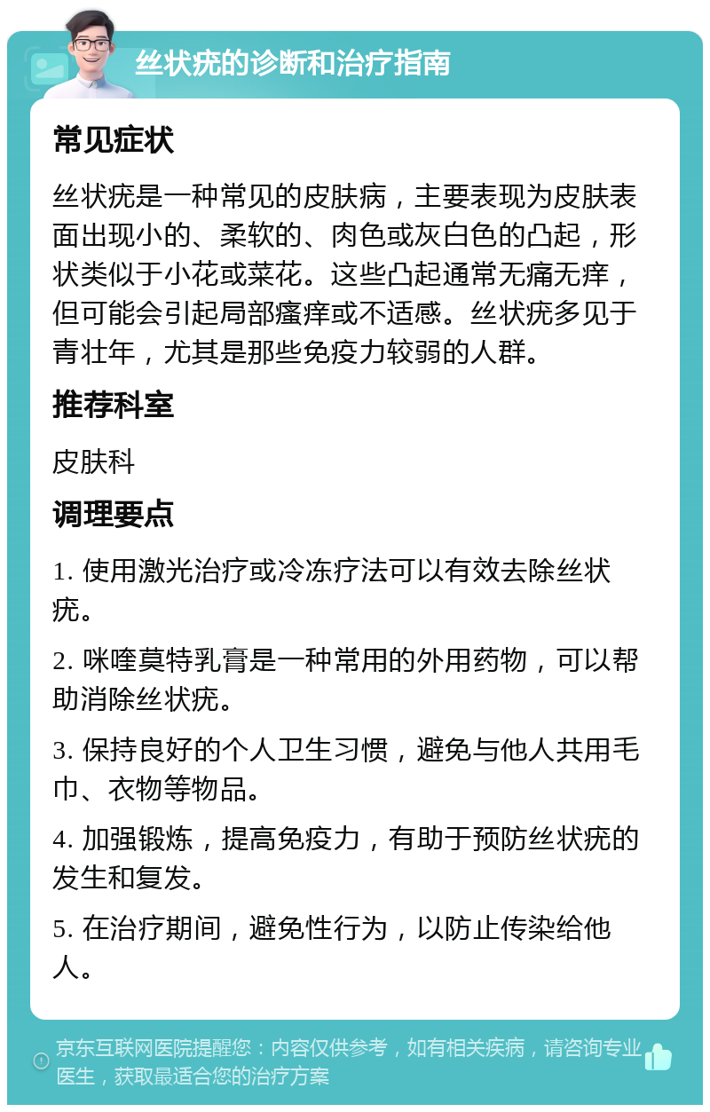 丝状疣的诊断和治疗指南 常见症状 丝状疣是一种常见的皮肤病，主要表现为皮肤表面出现小的、柔软的、肉色或灰白色的凸起，形状类似于小花或菜花。这些凸起通常无痛无痒，但可能会引起局部瘙痒或不适感。丝状疣多见于青壮年，尤其是那些免疫力较弱的人群。 推荐科室 皮肤科 调理要点 1. 使用激光治疗或冷冻疗法可以有效去除丝状疣。 2. 咪喹莫特乳膏是一种常用的外用药物，可以帮助消除丝状疣。 3. 保持良好的个人卫生习惯，避免与他人共用毛巾、衣物等物品。 4. 加强锻炼，提高免疫力，有助于预防丝状疣的发生和复发。 5. 在治疗期间，避免性行为，以防止传染给他人。