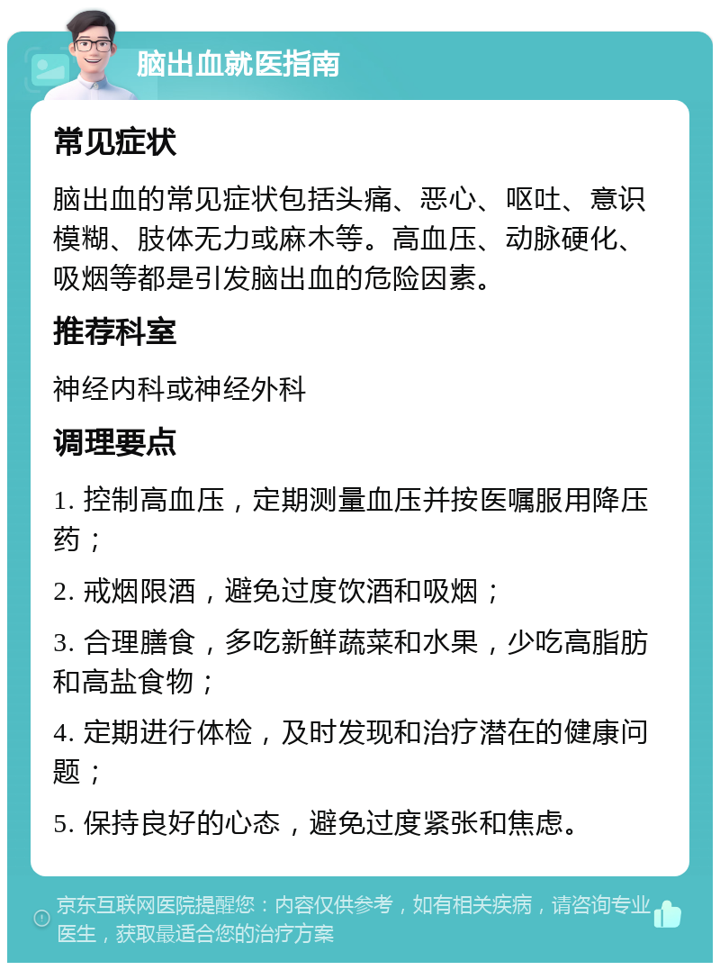 脑出血就医指南 常见症状 脑出血的常见症状包括头痛、恶心、呕吐、意识模糊、肢体无力或麻木等。高血压、动脉硬化、吸烟等都是引发脑出血的危险因素。 推荐科室 神经内科或神经外科 调理要点 1. 控制高血压，定期测量血压并按医嘱服用降压药； 2. 戒烟限酒，避免过度饮酒和吸烟； 3. 合理膳食，多吃新鲜蔬菜和水果，少吃高脂肪和高盐食物； 4. 定期进行体检，及时发现和治疗潜在的健康问题； 5. 保持良好的心态，避免过度紧张和焦虑。