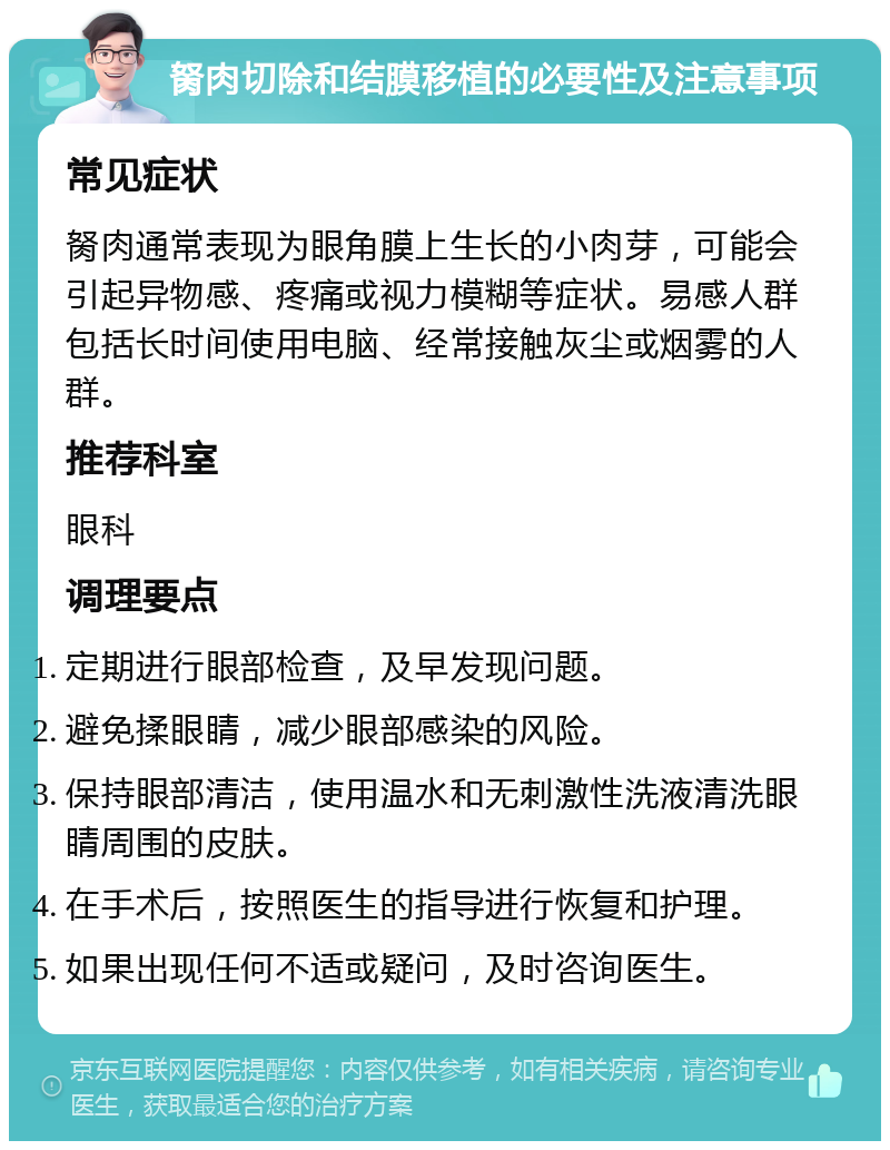 胬肉切除和结膜移植的必要性及注意事项 常见症状 胬肉通常表现为眼角膜上生长的小肉芽，可能会引起异物感、疼痛或视力模糊等症状。易感人群包括长时间使用电脑、经常接触灰尘或烟雾的人群。 推荐科室 眼科 调理要点 定期进行眼部检查，及早发现问题。 避免揉眼睛，减少眼部感染的风险。 保持眼部清洁，使用温水和无刺激性洗液清洗眼睛周围的皮肤。 在手术后，按照医生的指导进行恢复和护理。 如果出现任何不适或疑问，及时咨询医生。