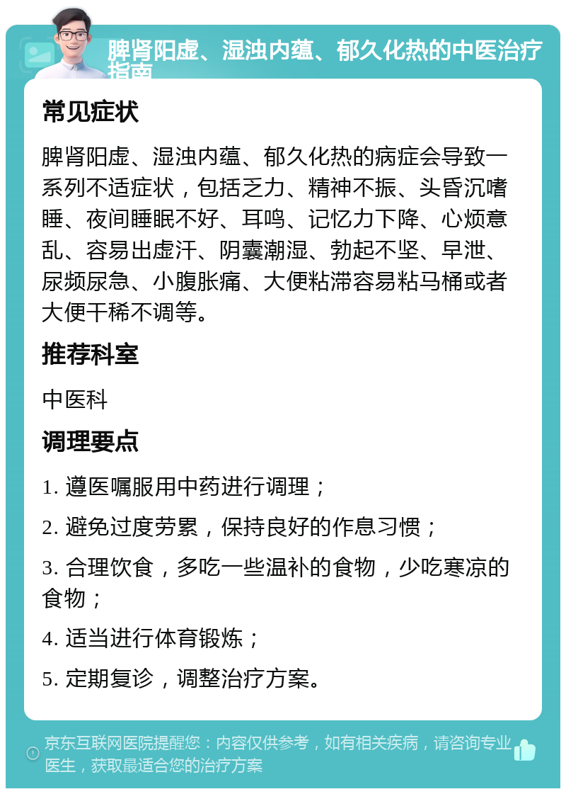 脾肾阳虚、湿浊内蕴、郁久化热的中医治疗指南 常见症状 脾肾阳虚、湿浊内蕴、郁久化热的病症会导致一系列不适症状，包括乏力、精神不振、头昏沉嗜睡、夜间睡眠不好、耳鸣、记忆力下降、心烦意乱、容易出虚汗、阴囊潮湿、勃起不坚、早泄、尿频尿急、小腹胀痛、大便粘滞容易粘马桶或者大便干稀不调等。 推荐科室 中医科 调理要点 1. 遵医嘱服用中药进行调理； 2. 避免过度劳累，保持良好的作息习惯； 3. 合理饮食，多吃一些温补的食物，少吃寒凉的食物； 4. 适当进行体育锻炼； 5. 定期复诊，调整治疗方案。