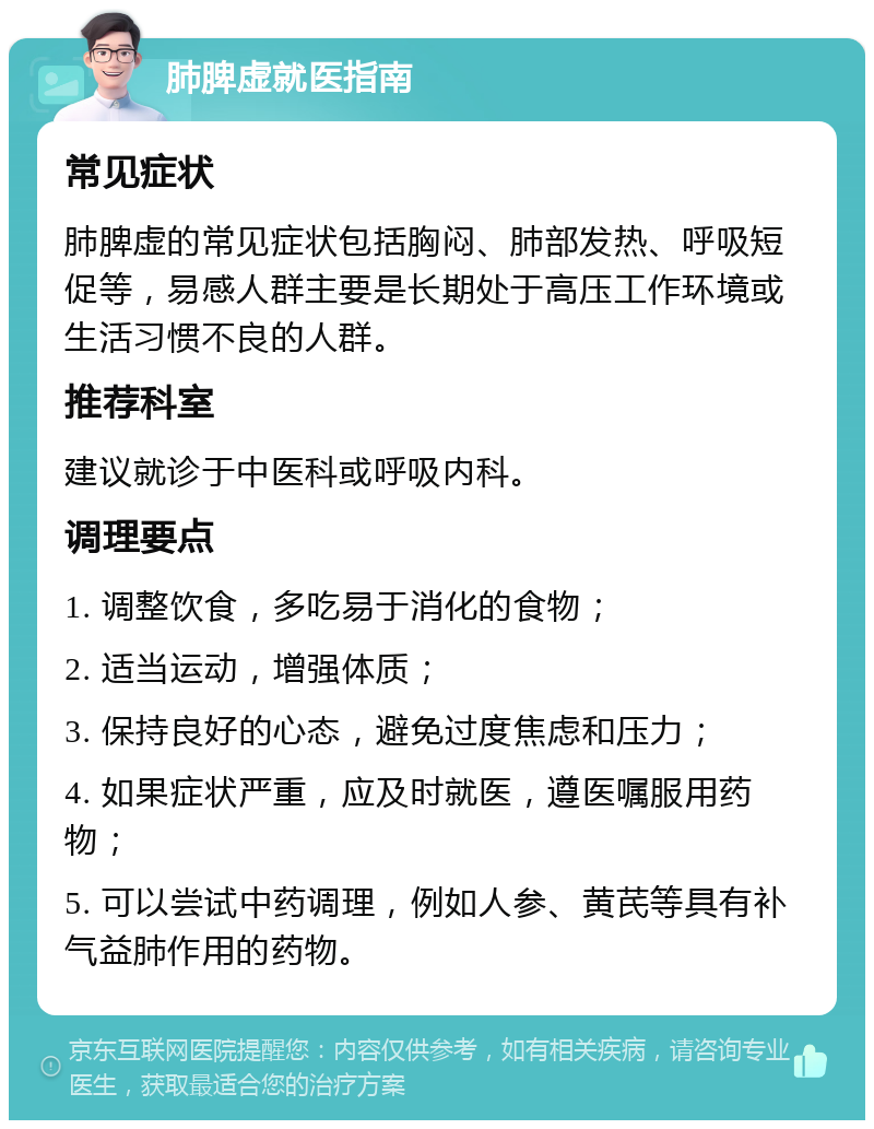 肺脾虚就医指南 常见症状 肺脾虚的常见症状包括胸闷、肺部发热、呼吸短促等，易感人群主要是长期处于高压工作环境或生活习惯不良的人群。 推荐科室 建议就诊于中医科或呼吸内科。 调理要点 1. 调整饮食，多吃易于消化的食物； 2. 适当运动，增强体质； 3. 保持良好的心态，避免过度焦虑和压力； 4. 如果症状严重，应及时就医，遵医嘱服用药物； 5. 可以尝试中药调理，例如人参、黄芪等具有补气益肺作用的药物。