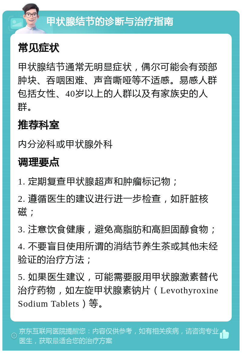 甲状腺结节的诊断与治疗指南 常见症状 甲状腺结节通常无明显症状，偶尔可能会有颈部肿块、吞咽困难、声音嘶哑等不适感。易感人群包括女性、40岁以上的人群以及有家族史的人群。 推荐科室 内分泌科或甲状腺外科 调理要点 1. 定期复查甲状腺超声和肿瘤标记物； 2. 遵循医生的建议进行进一步检查，如肝脏核磁； 3. 注意饮食健康，避免高脂肪和高胆固醇食物； 4. 不要盲目使用所谓的消结节养生茶或其他未经验证的治疗方法； 5. 如果医生建议，可能需要服用甲状腺激素替代治疗药物，如左旋甲状腺素钠片（Levothyroxine Sodium Tablets）等。