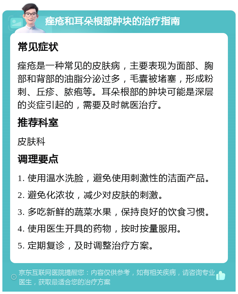 痤疮和耳朵根部肿块的治疗指南 常见症状 痤疮是一种常见的皮肤病，主要表现为面部、胸部和背部的油脂分泌过多，毛囊被堵塞，形成粉刺、丘疹、脓疱等。耳朵根部的肿块可能是深层的炎症引起的，需要及时就医治疗。 推荐科室 皮肤科 调理要点 1. 使用温水洗脸，避免使用刺激性的洁面产品。 2. 避免化浓妆，减少对皮肤的刺激。 3. 多吃新鲜的蔬菜水果，保持良好的饮食习惯。 4. 使用医生开具的药物，按时按量服用。 5. 定期复诊，及时调整治疗方案。