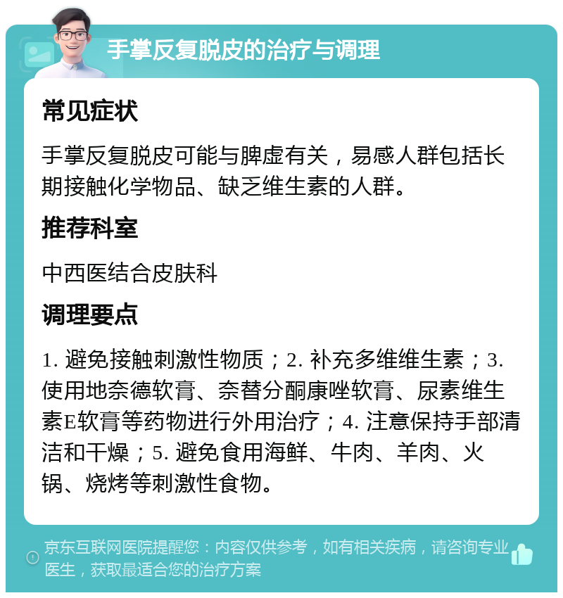 手掌反复脱皮的治疗与调理 常见症状 手掌反复脱皮可能与脾虚有关，易感人群包括长期接触化学物品、缺乏维生素的人群。 推荐科室 中西医结合皮肤科 调理要点 1. 避免接触刺激性物质；2. 补充多维维生素；3. 使用地奈德软膏、奈替分酮康唑软膏、尿素维生素E软膏等药物进行外用治疗；4. 注意保持手部清洁和干燥；5. 避免食用海鲜、牛肉、羊肉、火锅、烧烤等刺激性食物。