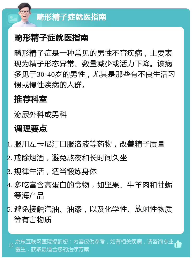 畸形精子症就医指南 畸形精子症就医指南 畸形精子症是一种常见的男性不育疾病，主要表现为精子形态异常、数量减少或活力下降。该病多见于30-40岁的男性，尤其是那些有不良生活习惯或慢性疾病的人群。 推荐科室 泌尿外科或男科 调理要点 服用左卡尼汀口服溶液等药物，改善精子质量 戒除烟酒，避免熬夜和长时间久坐 规律生活，适当锻炼身体 多吃富含高蛋白的食物，如坚果、牛羊肉和牡蛎等海产品 避免接触汽油、油漆，以及化学性、放射性物质等有害物质