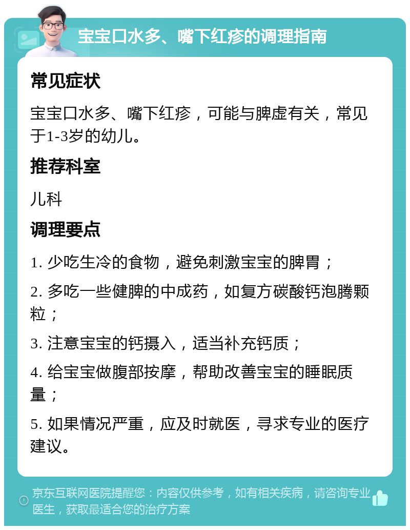 宝宝口水多、嘴下红疹的调理指南 常见症状 宝宝口水多、嘴下红疹，可能与脾虚有关，常见于1-3岁的幼儿。 推荐科室 儿科 调理要点 1. 少吃生冷的食物，避免刺激宝宝的脾胃； 2. 多吃一些健脾的中成药，如复方碳酸钙泡腾颗粒； 3. 注意宝宝的钙摄入，适当补充钙质； 4. 给宝宝做腹部按摩，帮助改善宝宝的睡眠质量； 5. 如果情况严重，应及时就医，寻求专业的医疗建议。