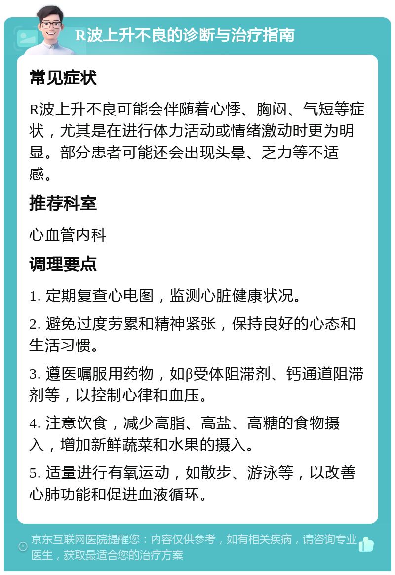 R波上升不良的诊断与治疗指南 常见症状 R波上升不良可能会伴随着心悸、胸闷、气短等症状，尤其是在进行体力活动或情绪激动时更为明显。部分患者可能还会出现头晕、乏力等不适感。 推荐科室 心血管内科 调理要点 1. 定期复查心电图，监测心脏健康状况。 2. 避免过度劳累和精神紧张，保持良好的心态和生活习惯。 3. 遵医嘱服用药物，如β受体阻滞剂、钙通道阻滞剂等，以控制心律和血压。 4. 注意饮食，减少高脂、高盐、高糖的食物摄入，增加新鲜蔬菜和水果的摄入。 5. 适量进行有氧运动，如散步、游泳等，以改善心肺功能和促进血液循环。