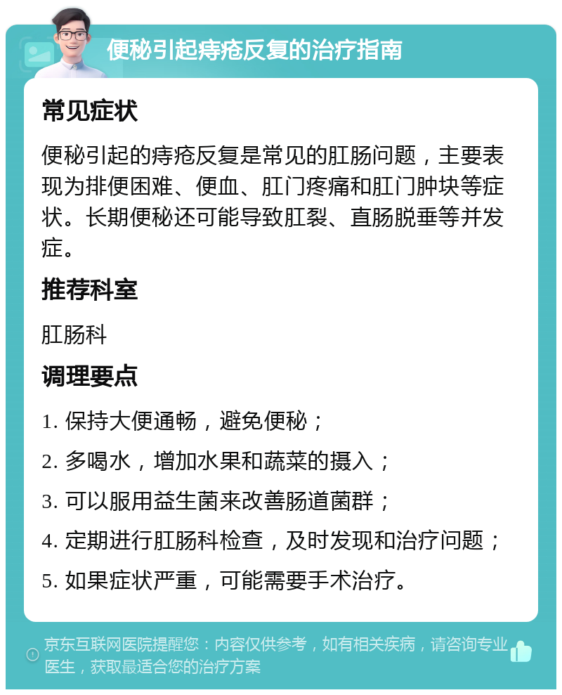 便秘引起痔疮反复的治疗指南 常见症状 便秘引起的痔疮反复是常见的肛肠问题，主要表现为排便困难、便血、肛门疼痛和肛门肿块等症状。长期便秘还可能导致肛裂、直肠脱垂等并发症。 推荐科室 肛肠科 调理要点 1. 保持大便通畅，避免便秘； 2. 多喝水，增加水果和蔬菜的摄入； 3. 可以服用益生菌来改善肠道菌群； 4. 定期进行肛肠科检查，及时发现和治疗问题； 5. 如果症状严重，可能需要手术治疗。