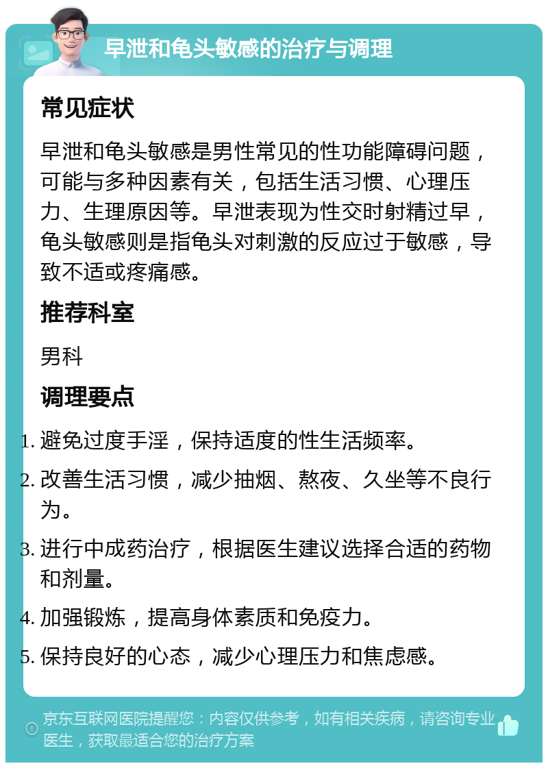 早泄和龟头敏感的治疗与调理 常见症状 早泄和龟头敏感是男性常见的性功能障碍问题，可能与多种因素有关，包括生活习惯、心理压力、生理原因等。早泄表现为性交时射精过早，龟头敏感则是指龟头对刺激的反应过于敏感，导致不适或疼痛感。 推荐科室 男科 调理要点 避免过度手淫，保持适度的性生活频率。 改善生活习惯，减少抽烟、熬夜、久坐等不良行为。 进行中成药治疗，根据医生建议选择合适的药物和剂量。 加强锻炼，提高身体素质和免疫力。 保持良好的心态，减少心理压力和焦虑感。