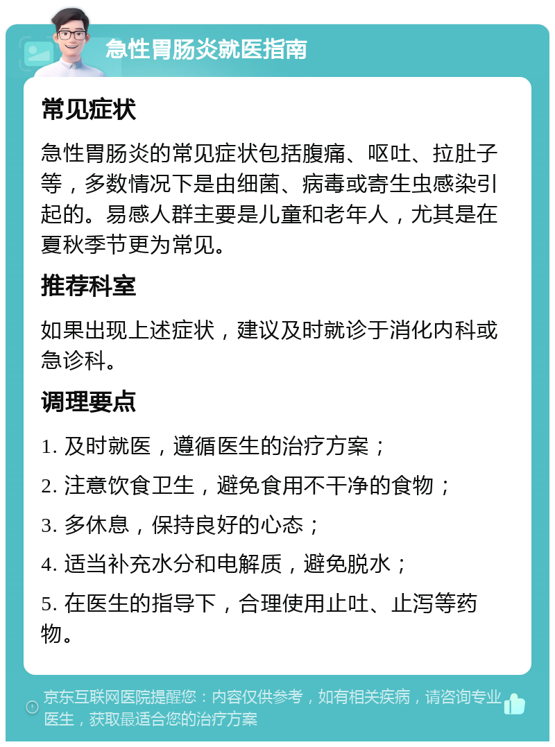 急性胃肠炎就医指南 常见症状 急性胃肠炎的常见症状包括腹痛、呕吐、拉肚子等，多数情况下是由细菌、病毒或寄生虫感染引起的。易感人群主要是儿童和老年人，尤其是在夏秋季节更为常见。 推荐科室 如果出现上述症状，建议及时就诊于消化内科或急诊科。 调理要点 1. 及时就医，遵循医生的治疗方案； 2. 注意饮食卫生，避免食用不干净的食物； 3. 多休息，保持良好的心态； 4. 适当补充水分和电解质，避免脱水； 5. 在医生的指导下，合理使用止吐、止泻等药物。