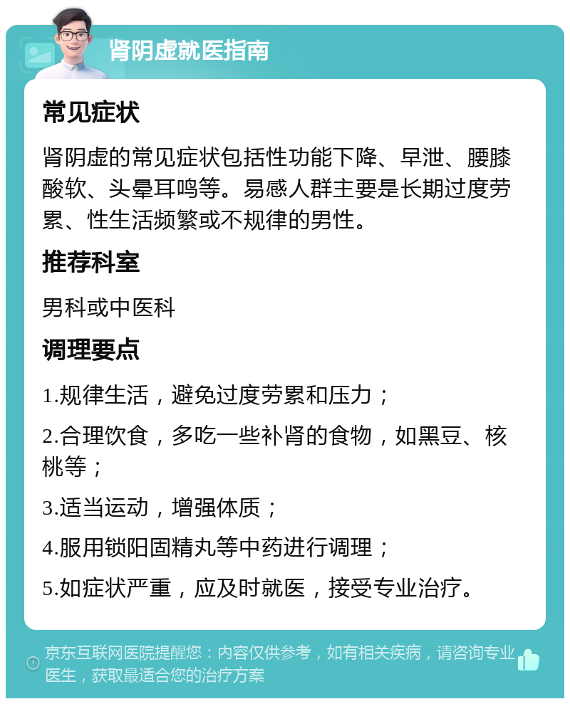 肾阴虚就医指南 常见症状 肾阴虚的常见症状包括性功能下降、早泄、腰膝酸软、头晕耳鸣等。易感人群主要是长期过度劳累、性生活频繁或不规律的男性。 推荐科室 男科或中医科 调理要点 1.规律生活，避免过度劳累和压力； 2.合理饮食，多吃一些补肾的食物，如黑豆、核桃等； 3.适当运动，增强体质； 4.服用锁阳固精丸等中药进行调理； 5.如症状严重，应及时就医，接受专业治疗。