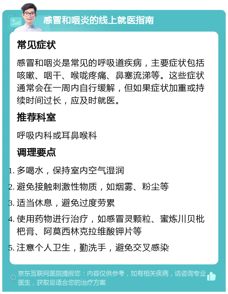 感冒和咽炎的线上就医指南 常见症状 感冒和咽炎是常见的呼吸道疾病，主要症状包括咳嗽、咽干、喉咙疼痛、鼻塞流涕等。这些症状通常会在一周内自行缓解，但如果症状加重或持续时间过长，应及时就医。 推荐科室 呼吸内科或耳鼻喉科 调理要点 多喝水，保持室内空气湿润 避免接触刺激性物质，如烟雾、粉尘等 适当休息，避免过度劳累 使用药物进行治疗，如感冒灵颗粒、蜜炼川贝枇杷膏、阿莫西林克拉维酸钾片等 注意个人卫生，勤洗手，避免交叉感染