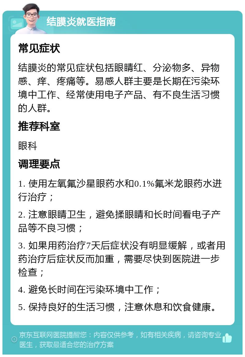 结膜炎就医指南 常见症状 结膜炎的常见症状包括眼睛红、分泌物多、异物感、痒、疼痛等。易感人群主要是长期在污染环境中工作、经常使用电子产品、有不良生活习惯的人群。 推荐科室 眼科 调理要点 1. 使用左氧氟沙星眼药水和0.1%氟米龙眼药水进行治疗； 2. 注意眼睛卫生，避免揉眼睛和长时间看电子产品等不良习惯； 3. 如果用药治疗7天后症状没有明显缓解，或者用药治疗后症状反而加重，需要尽快到医院进一步检查； 4. 避免长时间在污染环境中工作； 5. 保持良好的生活习惯，注意休息和饮食健康。