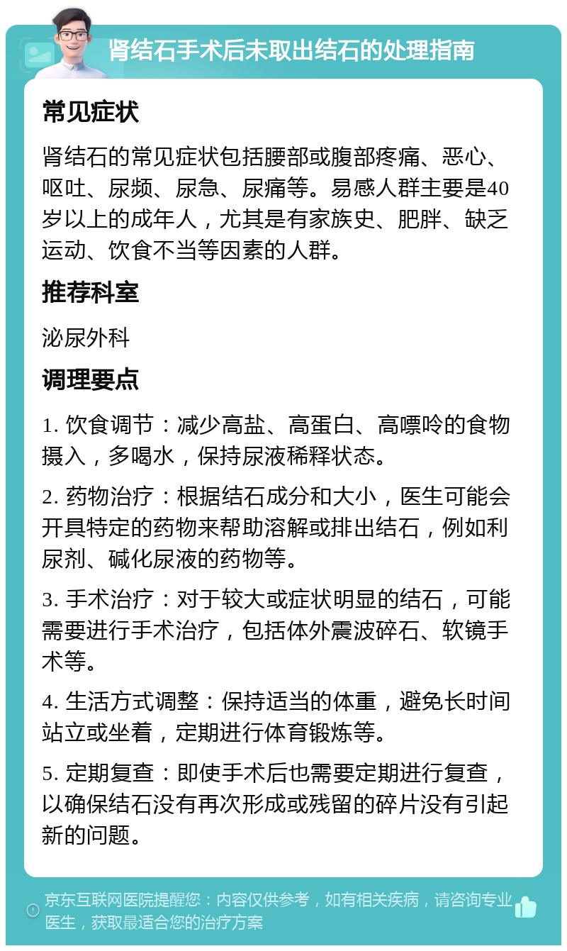 肾结石手术后未取出结石的处理指南 常见症状 肾结石的常见症状包括腰部或腹部疼痛、恶心、呕吐、尿频、尿急、尿痛等。易感人群主要是40岁以上的成年人，尤其是有家族史、肥胖、缺乏运动、饮食不当等因素的人群。 推荐科室 泌尿外科 调理要点 1. 饮食调节：减少高盐、高蛋白、高嘌呤的食物摄入，多喝水，保持尿液稀释状态。 2. 药物治疗：根据结石成分和大小，医生可能会开具特定的药物来帮助溶解或排出结石，例如利尿剂、碱化尿液的药物等。 3. 手术治疗：对于较大或症状明显的结石，可能需要进行手术治疗，包括体外震波碎石、软镜手术等。 4. 生活方式调整：保持适当的体重，避免长时间站立或坐着，定期进行体育锻炼等。 5. 定期复查：即使手术后也需要定期进行复查，以确保结石没有再次形成或残留的碎片没有引起新的问题。