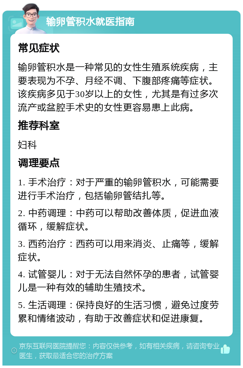 输卵管积水就医指南 常见症状 输卵管积水是一种常见的女性生殖系统疾病，主要表现为不孕、月经不调、下腹部疼痛等症状。该疾病多见于30岁以上的女性，尤其是有过多次流产或盆腔手术史的女性更容易患上此病。 推荐科室 妇科 调理要点 1. 手术治疗：对于严重的输卵管积水，可能需要进行手术治疗，包括输卵管结扎等。 2. 中药调理：中药可以帮助改善体质，促进血液循环，缓解症状。 3. 西药治疗：西药可以用来消炎、止痛等，缓解症状。 4. 试管婴儿：对于无法自然怀孕的患者，试管婴儿是一种有效的辅助生殖技术。 5. 生活调理：保持良好的生活习惯，避免过度劳累和情绪波动，有助于改善症状和促进康复。