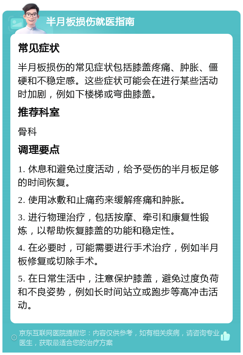 半月板损伤就医指南 常见症状 半月板损伤的常见症状包括膝盖疼痛、肿胀、僵硬和不稳定感。这些症状可能会在进行某些活动时加剧，例如下楼梯或弯曲膝盖。 推荐科室 骨科 调理要点 1. 休息和避免过度活动，给予受伤的半月板足够的时间恢复。 2. 使用冰敷和止痛药来缓解疼痛和肿胀。 3. 进行物理治疗，包括按摩、牵引和康复性锻炼，以帮助恢复膝盖的功能和稳定性。 4. 在必要时，可能需要进行手术治疗，例如半月板修复或切除手术。 5. 在日常生活中，注意保护膝盖，避免过度负荷和不良姿势，例如长时间站立或跑步等高冲击活动。