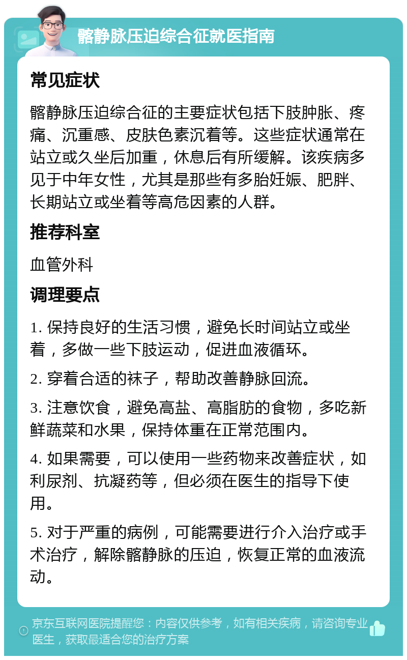 髂静脉压迫综合征就医指南 常见症状 髂静脉压迫综合征的主要症状包括下肢肿胀、疼痛、沉重感、皮肤色素沉着等。这些症状通常在站立或久坐后加重，休息后有所缓解。该疾病多见于中年女性，尤其是那些有多胎妊娠、肥胖、长期站立或坐着等高危因素的人群。 推荐科室 血管外科 调理要点 1. 保持良好的生活习惯，避免长时间站立或坐着，多做一些下肢运动，促进血液循环。 2. 穿着合适的袜子，帮助改善静脉回流。 3. 注意饮食，避免高盐、高脂肪的食物，多吃新鲜蔬菜和水果，保持体重在正常范围内。 4. 如果需要，可以使用一些药物来改善症状，如利尿剂、抗凝药等，但必须在医生的指导下使用。 5. 对于严重的病例，可能需要进行介入治疗或手术治疗，解除髂静脉的压迫，恢复正常的血液流动。