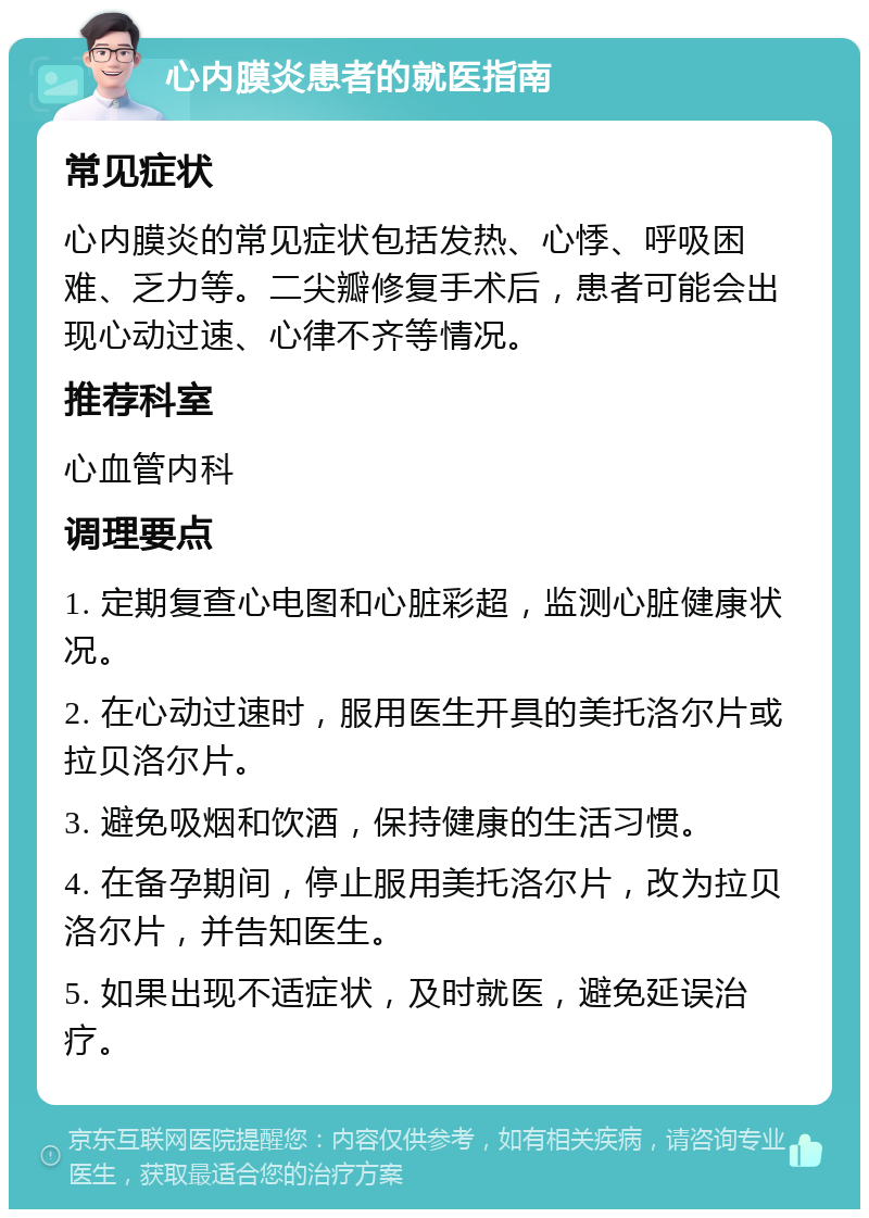 心内膜炎患者的就医指南 常见症状 心内膜炎的常见症状包括发热、心悸、呼吸困难、乏力等。二尖瓣修复手术后，患者可能会出现心动过速、心律不齐等情况。 推荐科室 心血管内科 调理要点 1. 定期复查心电图和心脏彩超，监测心脏健康状况。 2. 在心动过速时，服用医生开具的美托洛尔片或拉贝洛尔片。 3. 避免吸烟和饮酒，保持健康的生活习惯。 4. 在备孕期间，停止服用美托洛尔片，改为拉贝洛尔片，并告知医生。 5. 如果出现不适症状，及时就医，避免延误治疗。