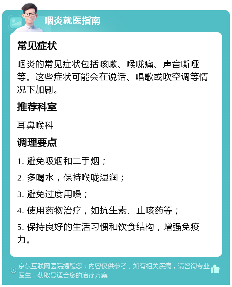 咽炎就医指南 常见症状 咽炎的常见症状包括咳嗽、喉咙痛、声音嘶哑等。这些症状可能会在说话、唱歌或吹空调等情况下加剧。 推荐科室 耳鼻喉科 调理要点 1. 避免吸烟和二手烟； 2. 多喝水，保持喉咙湿润； 3. 避免过度用嗓； 4. 使用药物治疗，如抗生素、止咳药等； 5. 保持良好的生活习惯和饮食结构，增强免疫力。