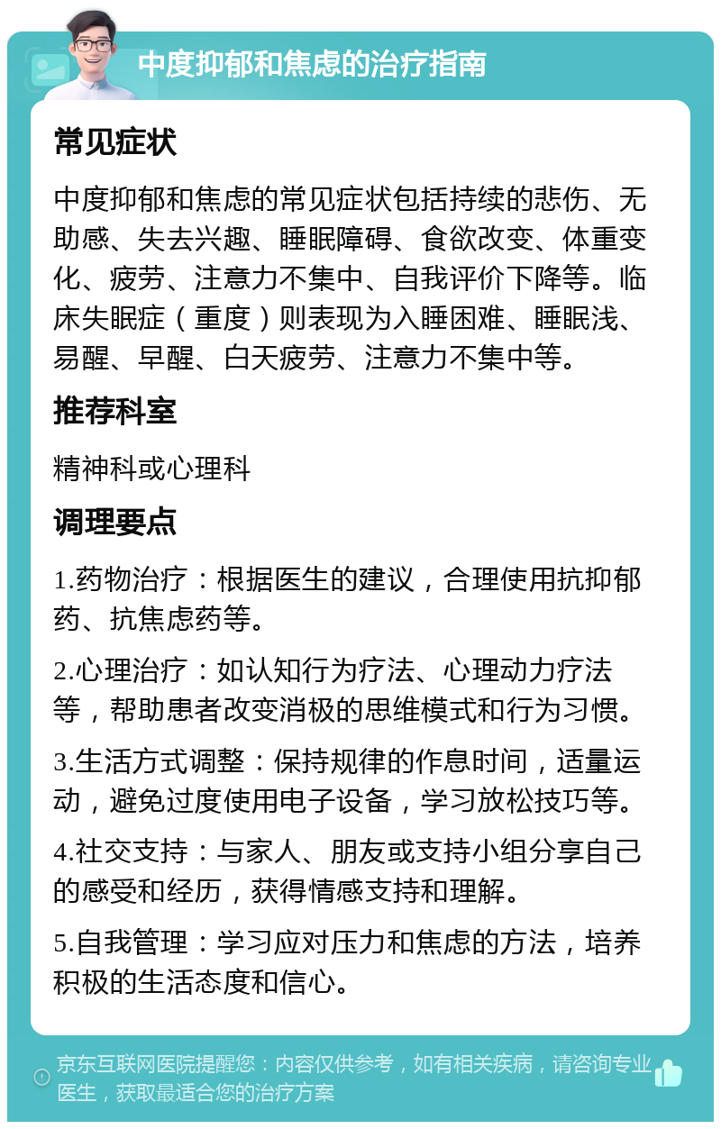 中度抑郁和焦虑的治疗指南 常见症状 中度抑郁和焦虑的常见症状包括持续的悲伤、无助感、失去兴趣、睡眠障碍、食欲改变、体重变化、疲劳、注意力不集中、自我评价下降等。临床失眠症（重度）则表现为入睡困难、睡眠浅、易醒、早醒、白天疲劳、注意力不集中等。 推荐科室 精神科或心理科 调理要点 1.药物治疗：根据医生的建议，合理使用抗抑郁药、抗焦虑药等。 2.心理治疗：如认知行为疗法、心理动力疗法等，帮助患者改变消极的思维模式和行为习惯。 3.生活方式调整：保持规律的作息时间，适量运动，避免过度使用电子设备，学习放松技巧等。 4.社交支持：与家人、朋友或支持小组分享自己的感受和经历，获得情感支持和理解。 5.自我管理：学习应对压力和焦虑的方法，培养积极的生活态度和信心。