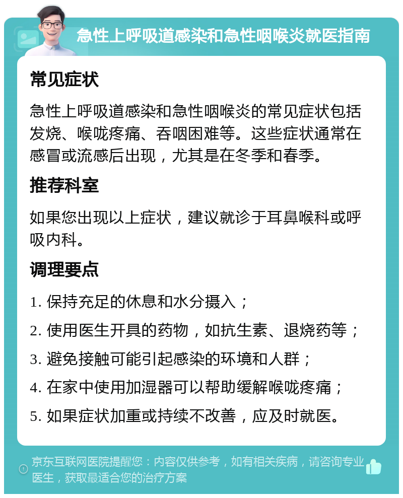 急性上呼吸道感染和急性咽喉炎就医指南 常见症状 急性上呼吸道感染和急性咽喉炎的常见症状包括发烧、喉咙疼痛、吞咽困难等。这些症状通常在感冒或流感后出现，尤其是在冬季和春季。 推荐科室 如果您出现以上症状，建议就诊于耳鼻喉科或呼吸内科。 调理要点 1. 保持充足的休息和水分摄入； 2. 使用医生开具的药物，如抗生素、退烧药等； 3. 避免接触可能引起感染的环境和人群； 4. 在家中使用加湿器可以帮助缓解喉咙疼痛； 5. 如果症状加重或持续不改善，应及时就医。