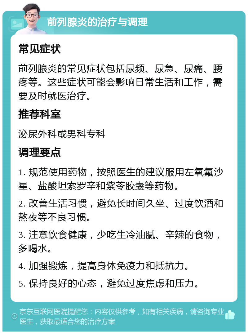 前列腺炎的治疗与调理 常见症状 前列腺炎的常见症状包括尿频、尿急、尿痛、腰疼等。这些症状可能会影响日常生活和工作，需要及时就医治疗。 推荐科室 泌尿外科或男科专科 调理要点 1. 规范使用药物，按照医生的建议服用左氧氟沙星、盐酸坦索罗辛和紫苓胶囊等药物。 2. 改善生活习惯，避免长时间久坐、过度饮酒和熬夜等不良习惯。 3. 注意饮食健康，少吃生冷油腻、辛辣的食物，多喝水。 4. 加强锻炼，提高身体免疫力和抵抗力。 5. 保持良好的心态，避免过度焦虑和压力。