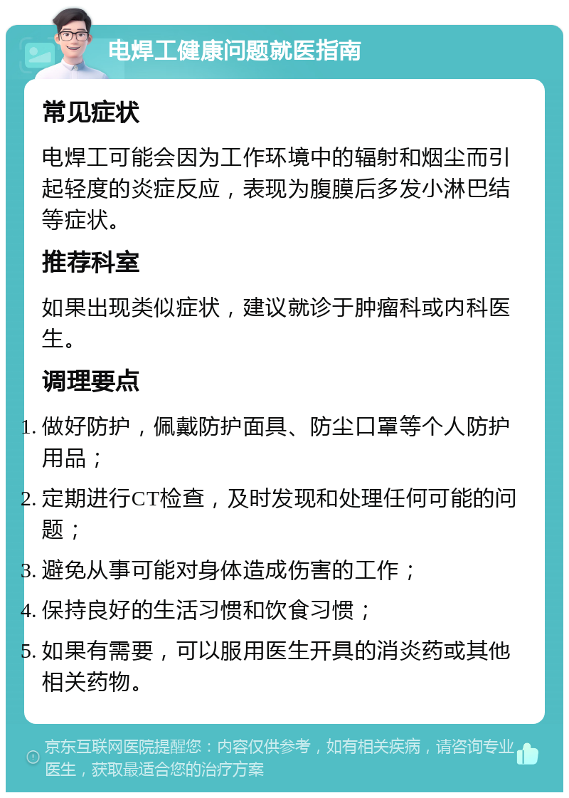 电焊工健康问题就医指南 常见症状 电焊工可能会因为工作环境中的辐射和烟尘而引起轻度的炎症反应，表现为腹膜后多发小淋巴结等症状。 推荐科室 如果出现类似症状，建议就诊于肿瘤科或内科医生。 调理要点 做好防护，佩戴防护面具、防尘口罩等个人防护用品； 定期进行CT检查，及时发现和处理任何可能的问题； 避免从事可能对身体造成伤害的工作； 保持良好的生活习惯和饮食习惯； 如果有需要，可以服用医生开具的消炎药或其他相关药物。