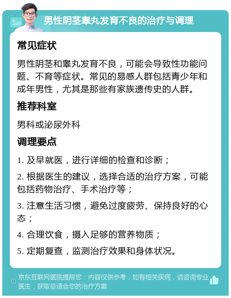 男性阴茎睾丸发育不良的治疗与调理 常见症状 男性阴茎和睾丸发育不良，可能会导致性功能问题、不育等症状。常见的易感人群包括青少年和成年男性，尤其是那些有家族遗传史的人群。 推荐科室 男科或泌尿外科 调理要点 1. 及早就医，进行详细的检查和诊断； 2. 根据医生的建议，选择合适的治疗方案，可能包括药物治疗、手术治疗等； 3. 注意生活习惯，避免过度疲劳、保持良好的心态； 4. 合理饮食，摄入足够的营养物质； 5. 定期复查，监测治疗效果和身体状况。