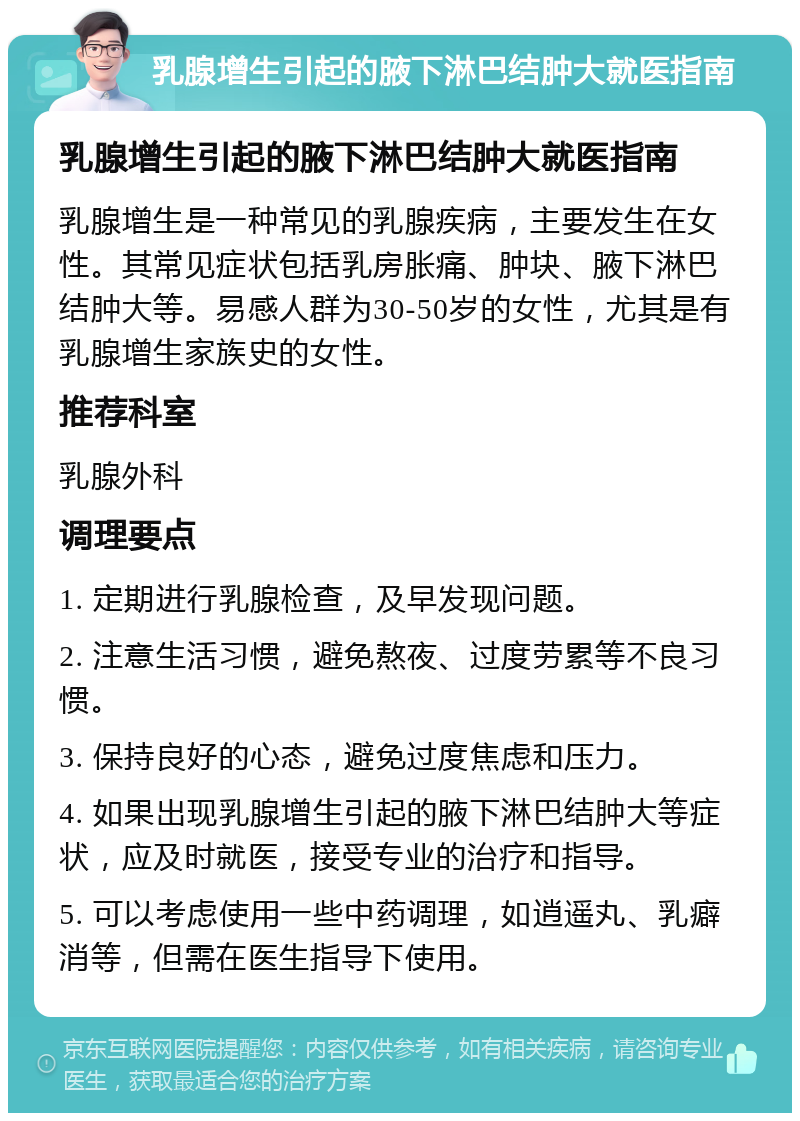 乳腺增生引起的腋下淋巴结肿大就医指南 乳腺增生引起的腋下淋巴结肿大就医指南 乳腺增生是一种常见的乳腺疾病，主要发生在女性。其常见症状包括乳房胀痛、肿块、腋下淋巴结肿大等。易感人群为30-50岁的女性，尤其是有乳腺增生家族史的女性。 推荐科室 乳腺外科 调理要点 1. 定期进行乳腺检查，及早发现问题。 2. 注意生活习惯，避免熬夜、过度劳累等不良习惯。 3. 保持良好的心态，避免过度焦虑和压力。 4. 如果出现乳腺增生引起的腋下淋巴结肿大等症状，应及时就医，接受专业的治疗和指导。 5. 可以考虑使用一些中药调理，如逍遥丸、乳癖消等，但需在医生指导下使用。