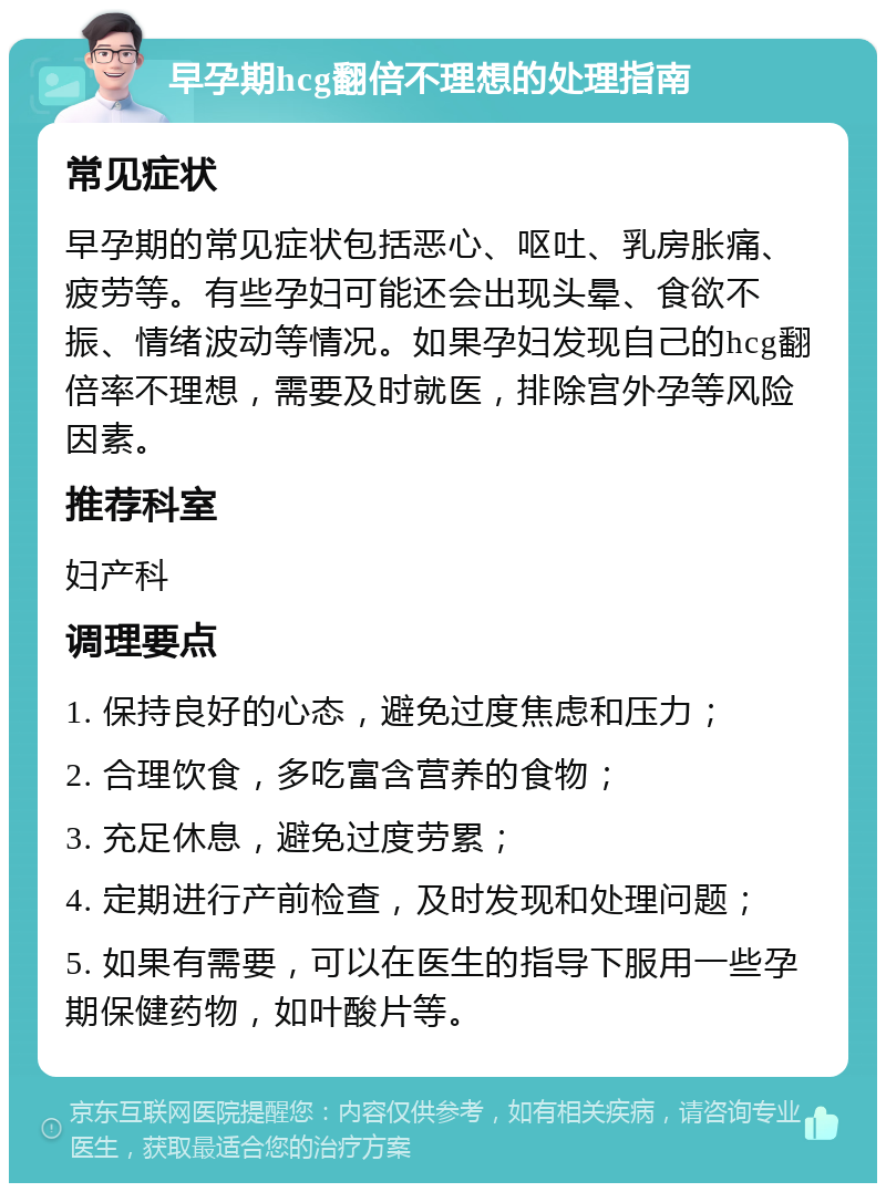 早孕期hcg翻倍不理想的处理指南 常见症状 早孕期的常见症状包括恶心、呕吐、乳房胀痛、疲劳等。有些孕妇可能还会出现头晕、食欲不振、情绪波动等情况。如果孕妇发现自己的hcg翻倍率不理想，需要及时就医，排除宫外孕等风险因素。 推荐科室 妇产科 调理要点 1. 保持良好的心态，避免过度焦虑和压力； 2. 合理饮食，多吃富含营养的食物； 3. 充足休息，避免过度劳累； 4. 定期进行产前检查，及时发现和处理问题； 5. 如果有需要，可以在医生的指导下服用一些孕期保健药物，如叶酸片等。