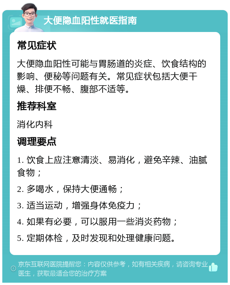 大便隐血阳性就医指南 常见症状 大便隐血阳性可能与胃肠道的炎症、饮食结构的影响、便秘等问题有关。常见症状包括大便干燥、排便不畅、腹部不适等。 推荐科室 消化内科 调理要点 1. 饮食上应注意清淡、易消化，避免辛辣、油腻食物； 2. 多喝水，保持大便通畅； 3. 适当运动，增强身体免疫力； 4. 如果有必要，可以服用一些消炎药物； 5. 定期体检，及时发现和处理健康问题。