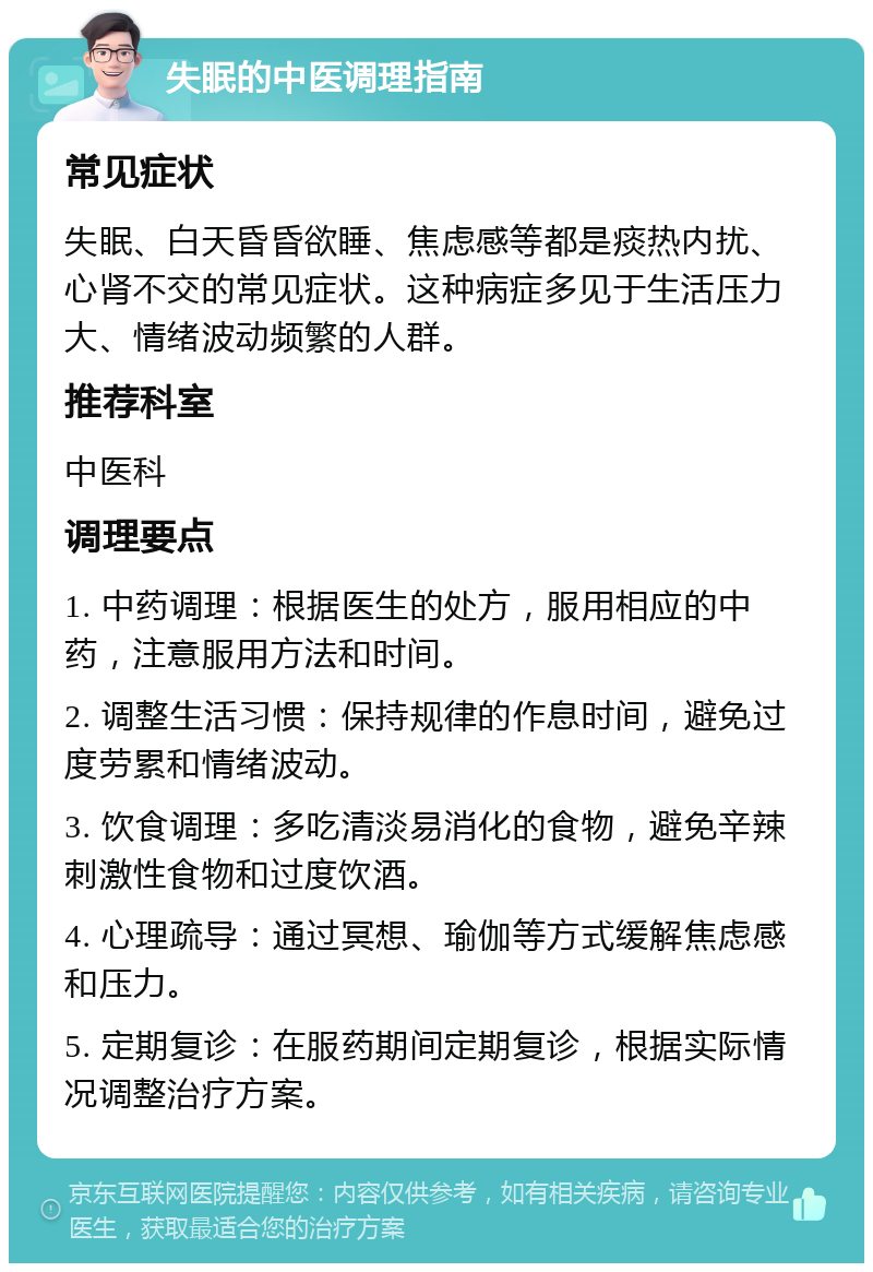 失眠的中医调理指南 常见症状 失眠、白天昏昏欲睡、焦虑感等都是痰热内扰、心肾不交的常见症状。这种病症多见于生活压力大、情绪波动频繁的人群。 推荐科室 中医科 调理要点 1. 中药调理：根据医生的处方，服用相应的中药，注意服用方法和时间。 2. 调整生活习惯：保持规律的作息时间，避免过度劳累和情绪波动。 3. 饮食调理：多吃清淡易消化的食物，避免辛辣刺激性食物和过度饮酒。 4. 心理疏导：通过冥想、瑜伽等方式缓解焦虑感和压力。 5. 定期复诊：在服药期间定期复诊，根据实际情况调整治疗方案。