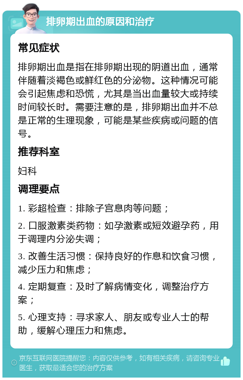 排卵期出血的原因和治疗 常见症状 排卵期出血是指在排卵期出现的阴道出血，通常伴随着淡褐色或鲜红色的分泌物。这种情况可能会引起焦虑和恐慌，尤其是当出血量较大或持续时间较长时。需要注意的是，排卵期出血并不总是正常的生理现象，可能是某些疾病或问题的信号。 推荐科室 妇科 调理要点 1. 彩超检查：排除子宫息肉等问题； 2. 口服激素类药物：如孕激素或短效避孕药，用于调理内分泌失调； 3. 改善生活习惯：保持良好的作息和饮食习惯，减少压力和焦虑； 4. 定期复查：及时了解病情变化，调整治疗方案； 5. 心理支持：寻求家人、朋友或专业人士的帮助，缓解心理压力和焦虑。