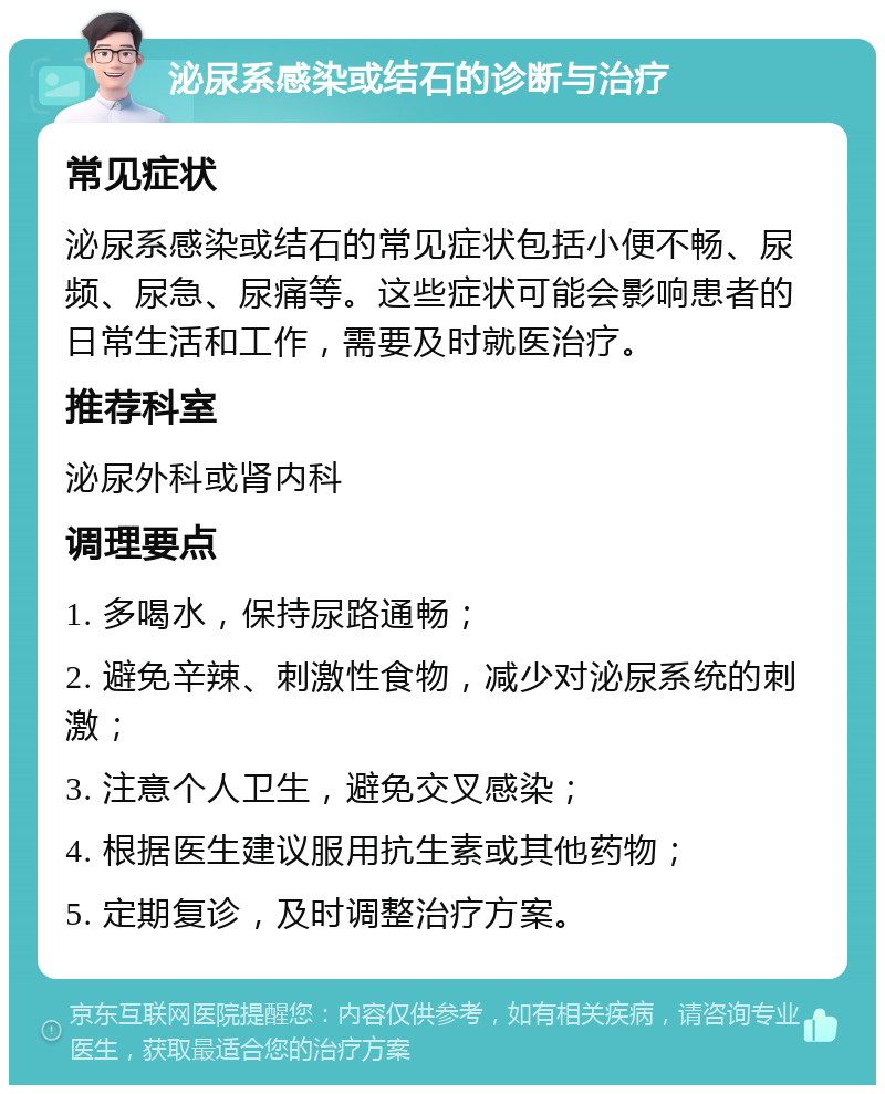 泌尿系感染或结石的诊断与治疗 常见症状 泌尿系感染或结石的常见症状包括小便不畅、尿频、尿急、尿痛等。这些症状可能会影响患者的日常生活和工作，需要及时就医治疗。 推荐科室 泌尿外科或肾内科 调理要点 1. 多喝水，保持尿路通畅； 2. 避免辛辣、刺激性食物，减少对泌尿系统的刺激； 3. 注意个人卫生，避免交叉感染； 4. 根据医生建议服用抗生素或其他药物； 5. 定期复诊，及时调整治疗方案。