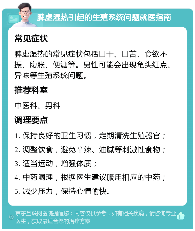 脾虚湿热引起的生殖系统问题就医指南 常见症状 脾虚湿热的常见症状包括口干、口苦、食欲不振、腹胀、便溏等。男性可能会出现龟头红点、异味等生殖系统问题。 推荐科室 中医科、男科 调理要点 1. 保持良好的卫生习惯，定期清洗生殖器官； 2. 调整饮食，避免辛辣、油腻等刺激性食物； 3. 适当运动，增强体质； 4. 中药调理，根据医生建议服用相应的中药； 5. 减少压力，保持心情愉快。