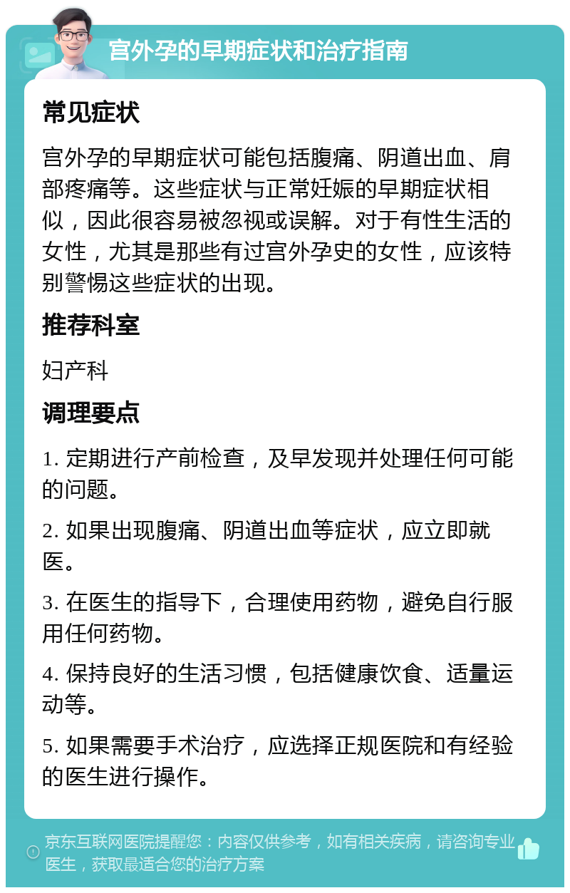 宫外孕的早期症状和治疗指南 常见症状 宫外孕的早期症状可能包括腹痛、阴道出血、肩部疼痛等。这些症状与正常妊娠的早期症状相似，因此很容易被忽视或误解。对于有性生活的女性，尤其是那些有过宫外孕史的女性，应该特别警惕这些症状的出现。 推荐科室 妇产科 调理要点 1. 定期进行产前检查，及早发现并处理任何可能的问题。 2. 如果出现腹痛、阴道出血等症状，应立即就医。 3. 在医生的指导下，合理使用药物，避免自行服用任何药物。 4. 保持良好的生活习惯，包括健康饮食、适量运动等。 5. 如果需要手术治疗，应选择正规医院和有经验的医生进行操作。