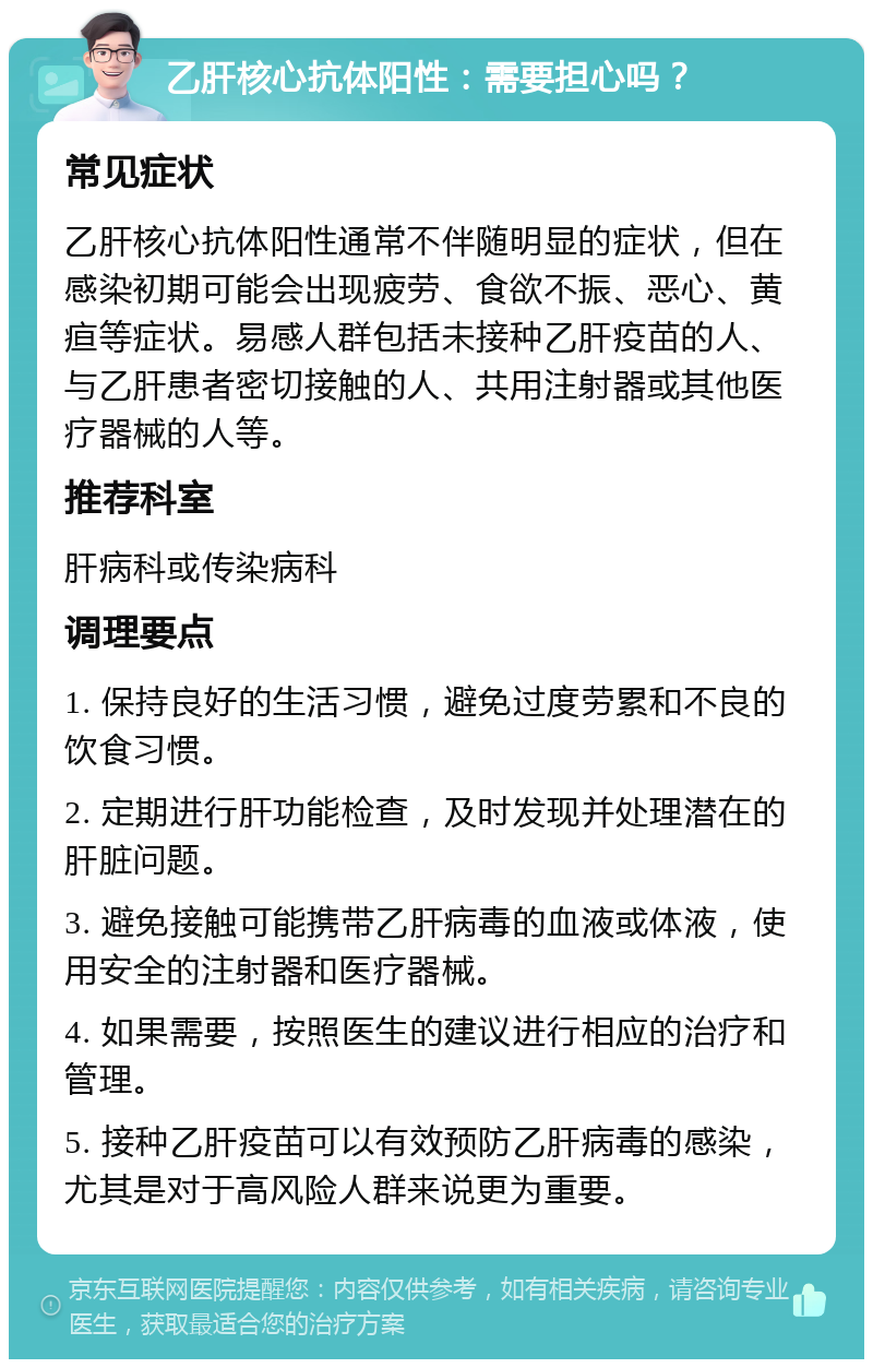 乙肝核心抗体阳性：需要担心吗？ 常见症状 乙肝核心抗体阳性通常不伴随明显的症状，但在感染初期可能会出现疲劳、食欲不振、恶心、黄疸等症状。易感人群包括未接种乙肝疫苗的人、与乙肝患者密切接触的人、共用注射器或其他医疗器械的人等。 推荐科室 肝病科或传染病科 调理要点 1. 保持良好的生活习惯，避免过度劳累和不良的饮食习惯。 2. 定期进行肝功能检查，及时发现并处理潜在的肝脏问题。 3. 避免接触可能携带乙肝病毒的血液或体液，使用安全的注射器和医疗器械。 4. 如果需要，按照医生的建议进行相应的治疗和管理。 5. 接种乙肝疫苗可以有效预防乙肝病毒的感染，尤其是对于高风险人群来说更为重要。