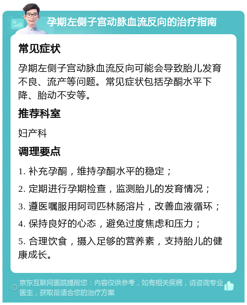 孕期左侧子宫动脉血流反向的治疗指南 常见症状 孕期左侧子宫动脉血流反向可能会导致胎儿发育不良、流产等问题。常见症状包括孕酮水平下降、胎动不安等。 推荐科室 妇产科 调理要点 1. 补充孕酮，维持孕酮水平的稳定； 2. 定期进行孕期检查，监测胎儿的发育情况； 3. 遵医嘱服用阿司匹林肠溶片，改善血液循环； 4. 保持良好的心态，避免过度焦虑和压力； 5. 合理饮食，摄入足够的营养素，支持胎儿的健康成长。