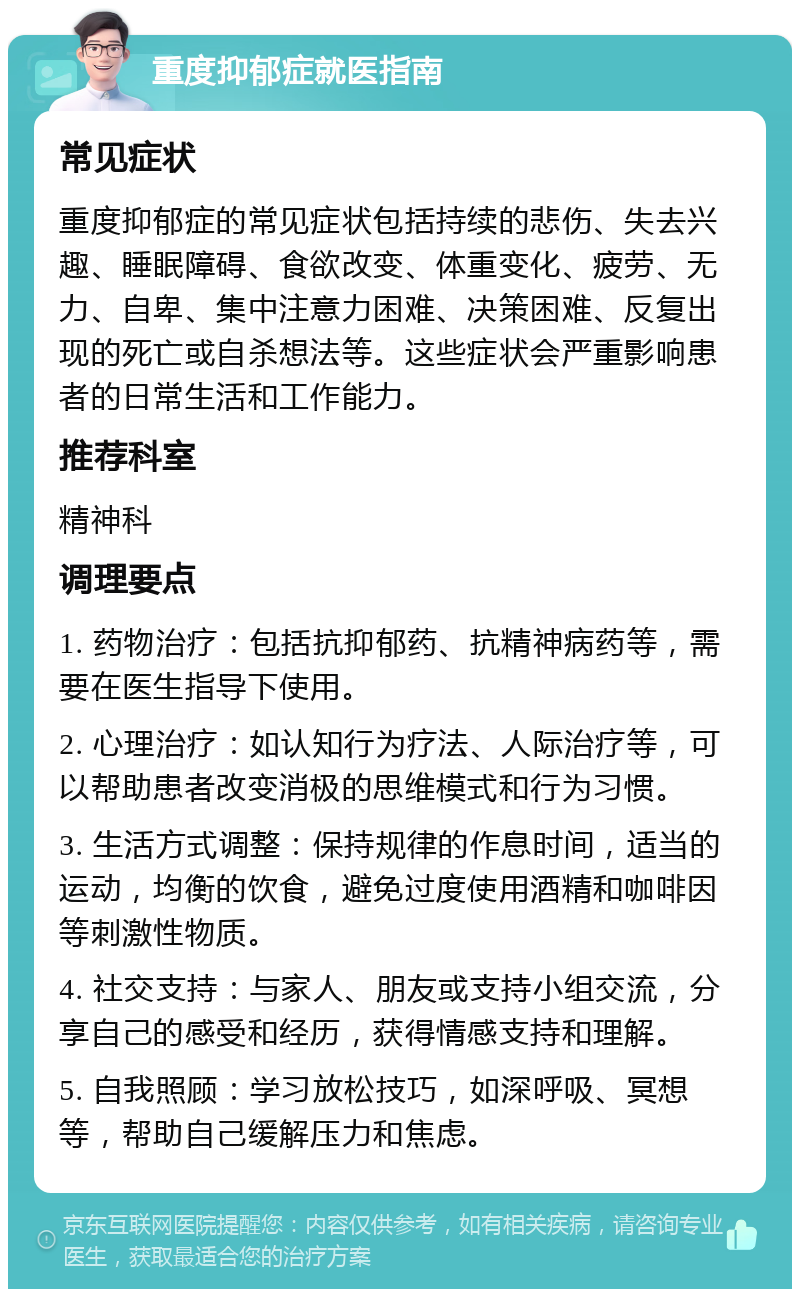 重度抑郁症就医指南 常见症状 重度抑郁症的常见症状包括持续的悲伤、失去兴趣、睡眠障碍、食欲改变、体重变化、疲劳、无力、自卑、集中注意力困难、决策困难、反复出现的死亡或自杀想法等。这些症状会严重影响患者的日常生活和工作能力。 推荐科室 精神科 调理要点 1. 药物治疗：包括抗抑郁药、抗精神病药等，需要在医生指导下使用。 2. 心理治疗：如认知行为疗法、人际治疗等，可以帮助患者改变消极的思维模式和行为习惯。 3. 生活方式调整：保持规律的作息时间，适当的运动，均衡的饮食，避免过度使用酒精和咖啡因等刺激性物质。 4. 社交支持：与家人、朋友或支持小组交流，分享自己的感受和经历，获得情感支持和理解。 5. 自我照顾：学习放松技巧，如深呼吸、冥想等，帮助自己缓解压力和焦虑。