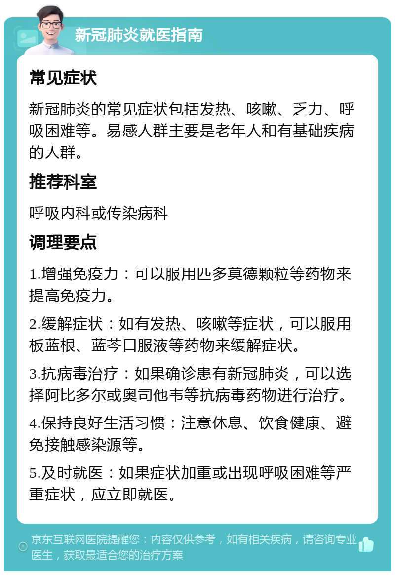 新冠肺炎就医指南 常见症状 新冠肺炎的常见症状包括发热、咳嗽、乏力、呼吸困难等。易感人群主要是老年人和有基础疾病的人群。 推荐科室 呼吸内科或传染病科 调理要点 1.增强免疫力：可以服用匹多莫德颗粒等药物来提高免疫力。 2.缓解症状：如有发热、咳嗽等症状，可以服用板蓝根、蓝芩口服液等药物来缓解症状。 3.抗病毒治疗：如果确诊患有新冠肺炎，可以选择阿比多尔或奥司他韦等抗病毒药物进行治疗。 4.保持良好生活习惯：注意休息、饮食健康、避免接触感染源等。 5.及时就医：如果症状加重或出现呼吸困难等严重症状，应立即就医。