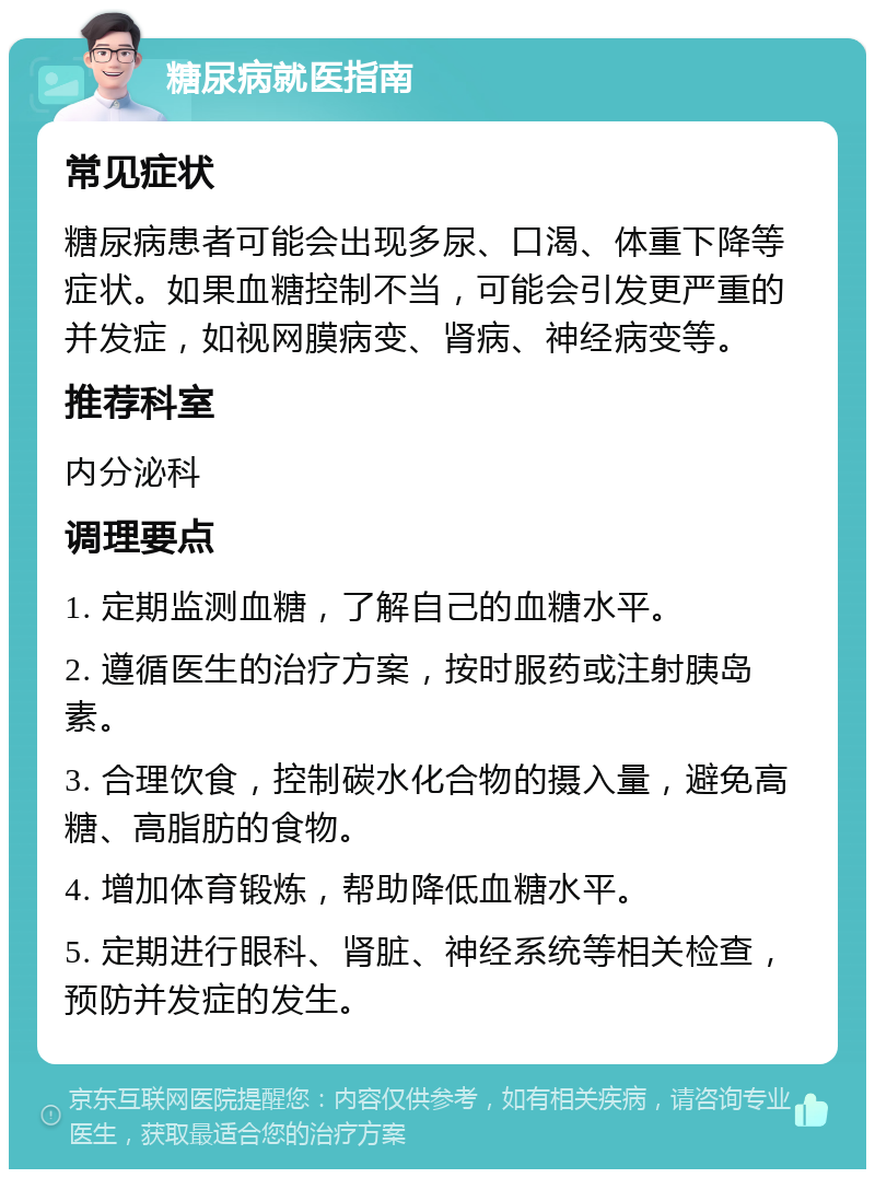 糖尿病就医指南 常见症状 糖尿病患者可能会出现多尿、口渴、体重下降等症状。如果血糖控制不当，可能会引发更严重的并发症，如视网膜病变、肾病、神经病变等。 推荐科室 内分泌科 调理要点 1. 定期监测血糖，了解自己的血糖水平。 2. 遵循医生的治疗方案，按时服药或注射胰岛素。 3. 合理饮食，控制碳水化合物的摄入量，避免高糖、高脂肪的食物。 4. 增加体育锻炼，帮助降低血糖水平。 5. 定期进行眼科、肾脏、神经系统等相关检查，预防并发症的发生。