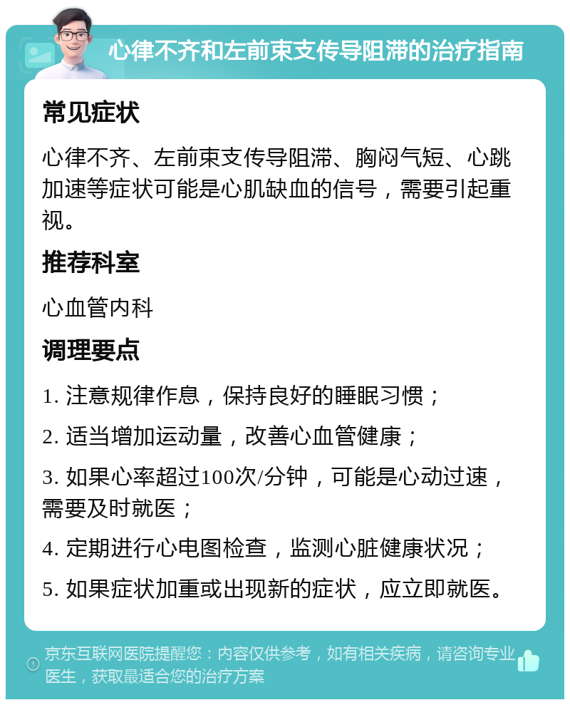 心律不齐和左前束支传导阻滞的治疗指南 常见症状 心律不齐、左前束支传导阻滞、胸闷气短、心跳加速等症状可能是心肌缺血的信号，需要引起重视。 推荐科室 心血管内科 调理要点 1. 注意规律作息，保持良好的睡眠习惯； 2. 适当增加运动量，改善心血管健康； 3. 如果心率超过100次/分钟，可能是心动过速，需要及时就医； 4. 定期进行心电图检查，监测心脏健康状况； 5. 如果症状加重或出现新的症状，应立即就医。