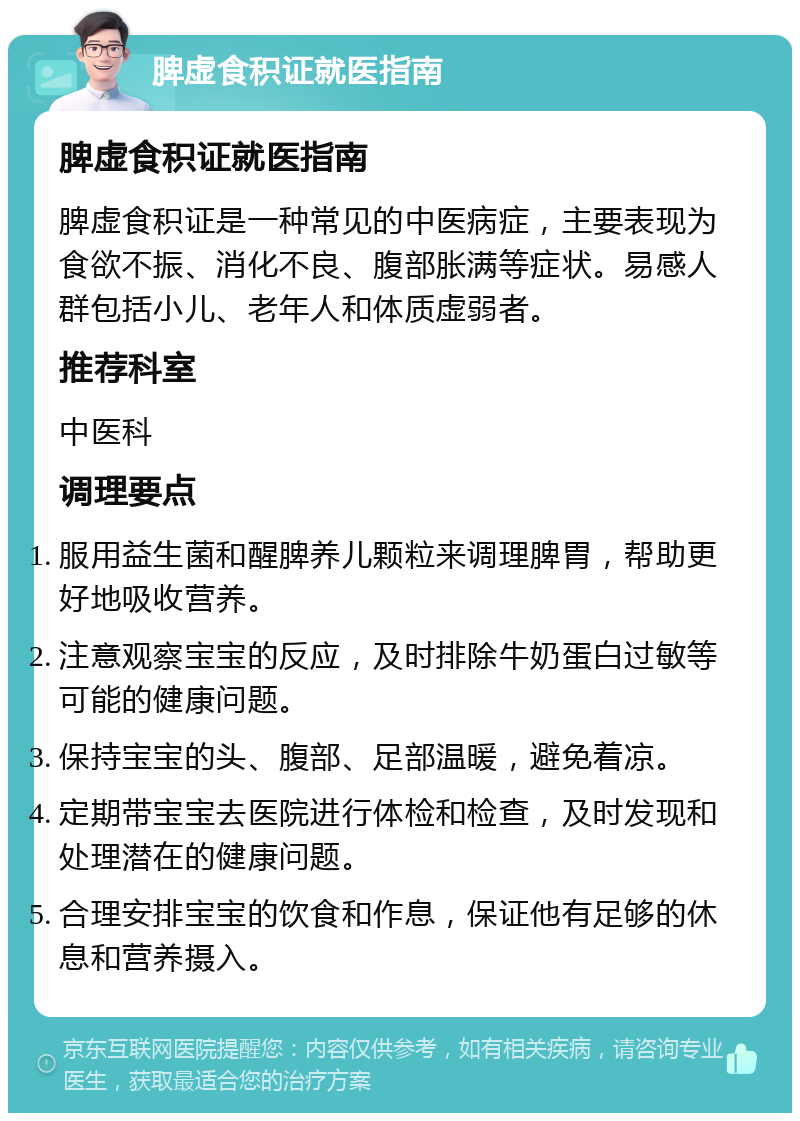 脾虚食积证就医指南 脾虚食积证就医指南 脾虚食积证是一种常见的中医病症，主要表现为食欲不振、消化不良、腹部胀满等症状。易感人群包括小儿、老年人和体质虚弱者。 推荐科室 中医科 调理要点 服用益生菌和醒脾养儿颗粒来调理脾胃，帮助更好地吸收营养。 注意观察宝宝的反应，及时排除牛奶蛋白过敏等可能的健康问题。 保持宝宝的头、腹部、足部温暖，避免着凉。 定期带宝宝去医院进行体检和检查，及时发现和处理潜在的健康问题。 合理安排宝宝的饮食和作息，保证他有足够的休息和营养摄入。