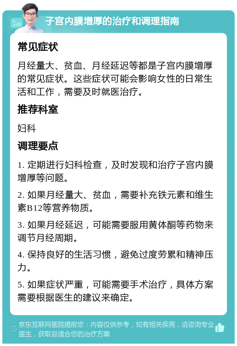 子宫内膜增厚的治疗和调理指南 常见症状 月经量大、贫血、月经延迟等都是子宫内膜增厚的常见症状。这些症状可能会影响女性的日常生活和工作，需要及时就医治疗。 推荐科室 妇科 调理要点 1. 定期进行妇科检查，及时发现和治疗子宫内膜增厚等问题。 2. 如果月经量大、贫血，需要补充铁元素和维生素B12等营养物质。 3. 如果月经延迟，可能需要服用黄体酮等药物来调节月经周期。 4. 保持良好的生活习惯，避免过度劳累和精神压力。 5. 如果症状严重，可能需要手术治疗，具体方案需要根据医生的建议来确定。