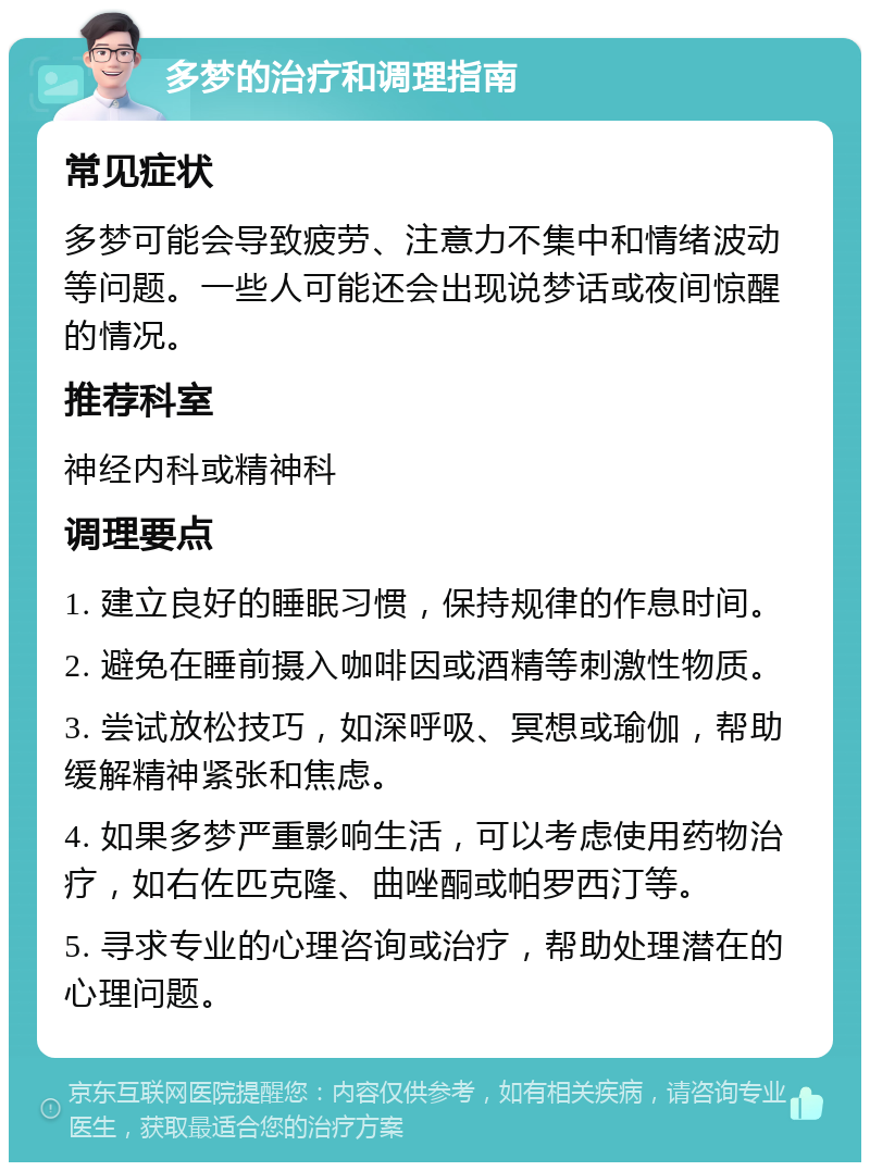 多梦的治疗和调理指南 常见症状 多梦可能会导致疲劳、注意力不集中和情绪波动等问题。一些人可能还会出现说梦话或夜间惊醒的情况。 推荐科室 神经内科或精神科 调理要点 1. 建立良好的睡眠习惯，保持规律的作息时间。 2. 避免在睡前摄入咖啡因或酒精等刺激性物质。 3. 尝试放松技巧，如深呼吸、冥想或瑜伽，帮助缓解精神紧张和焦虑。 4. 如果多梦严重影响生活，可以考虑使用药物治疗，如右佐匹克隆、曲唑酮或帕罗西汀等。 5. 寻求专业的心理咨询或治疗，帮助处理潜在的心理问题。