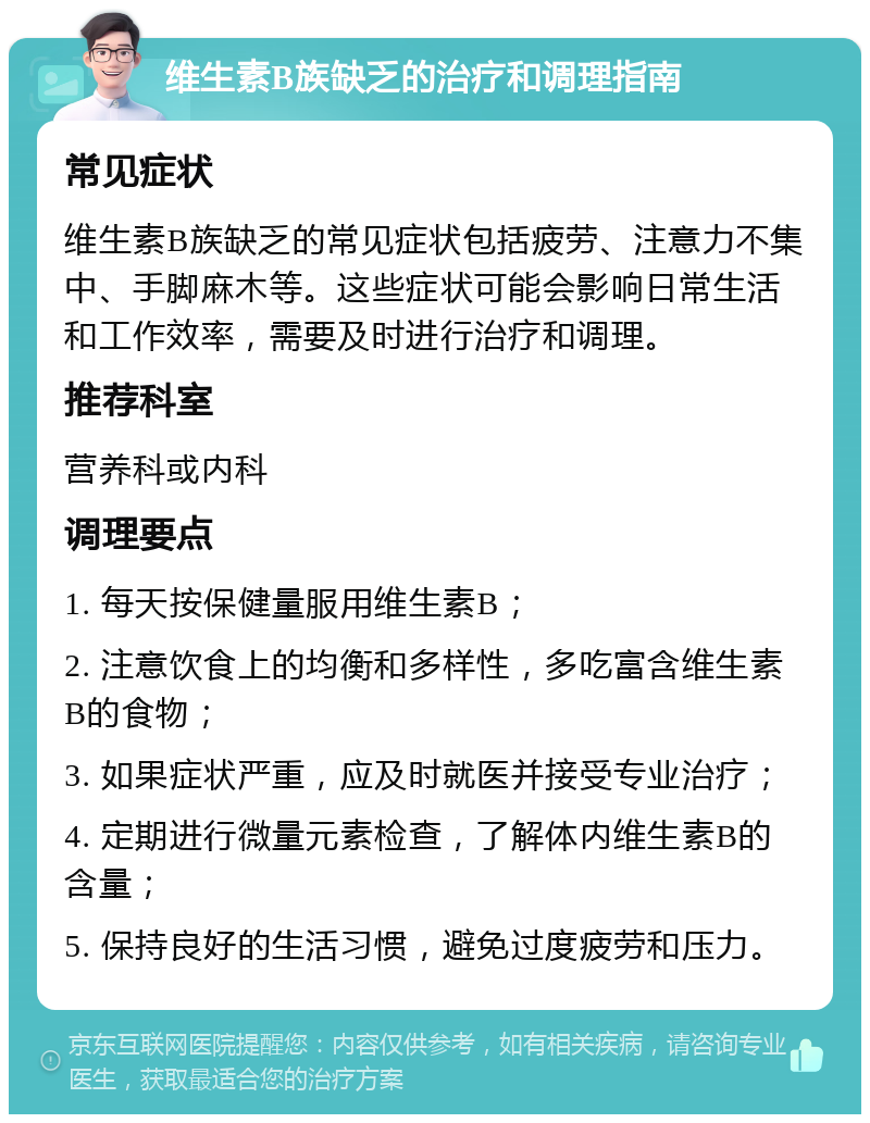 维生素B族缺乏的治疗和调理指南 常见症状 维生素B族缺乏的常见症状包括疲劳、注意力不集中、手脚麻木等。这些症状可能会影响日常生活和工作效率，需要及时进行治疗和调理。 推荐科室 营养科或内科 调理要点 1. 每天按保健量服用维生素B； 2. 注意饮食上的均衡和多样性，多吃富含维生素B的食物； 3. 如果症状严重，应及时就医并接受专业治疗； 4. 定期进行微量元素检查，了解体内维生素B的含量； 5. 保持良好的生活习惯，避免过度疲劳和压力。